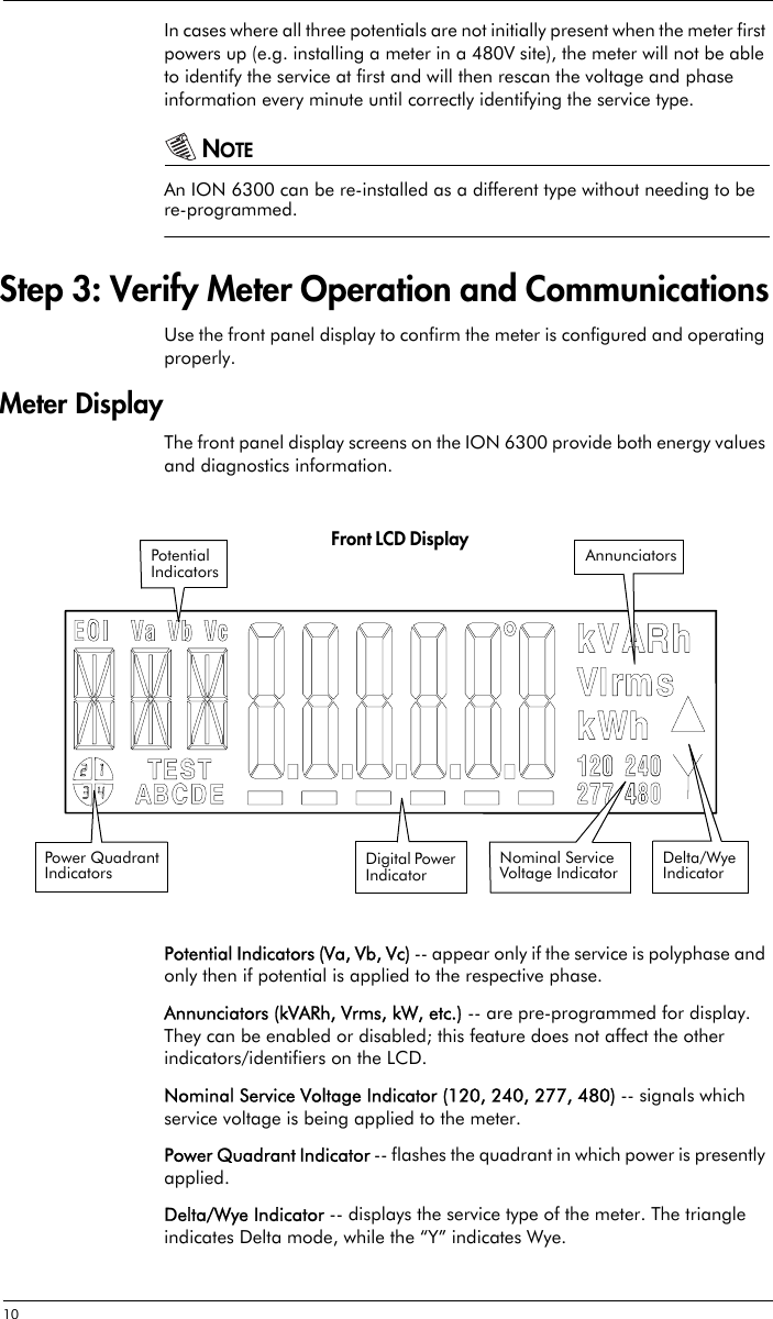 10 In cases where all three potentials are not initially present when the meter first powers up (e.g. installing a meter in a 480V site), the meter will not be able to identify the service at first and will then rescan the voltage and phase information every minute until correctly identifying the service type.NOTEAn ION 6300 can be re-installed as a different type without needing to be re-programmed.Step 3: Verify Meter Operation and CommunicationsUse the front panel display to confirm the meter is configured and operating properly.Meter DisplayThe front panel display screens on the ION 6300 provide both energy values and diagnostics information.Potential Indicators (Va, Vb, Vc) -- appear only if the service is polyphase and only then if potential is applied to the respective phase.Annunciators (kVARh, Vrms, kW, etc.) -- are pre-programmed for display. They can be enabled or disabled; this feature does not affect the other indicators/identifiers on the LCD.Nominal Service Voltage Indicator (120, 240, 277, 480) -- signals which service voltage is being applied to the meter.Power Quadrant Indicator -- flashes the quadrant in which power is presently applied.Delta/Wye Indicator -- displays the service type of the meter. The triangle indicates Delta mode, while the “Y” indicates Wye.Delta/Wye IndicatorFront LCD DisplayDigital Power IndicatorPower Quadrant IndicatorsPotential IndicatorsAnnunciatorsNominal Service Voltage Indicator