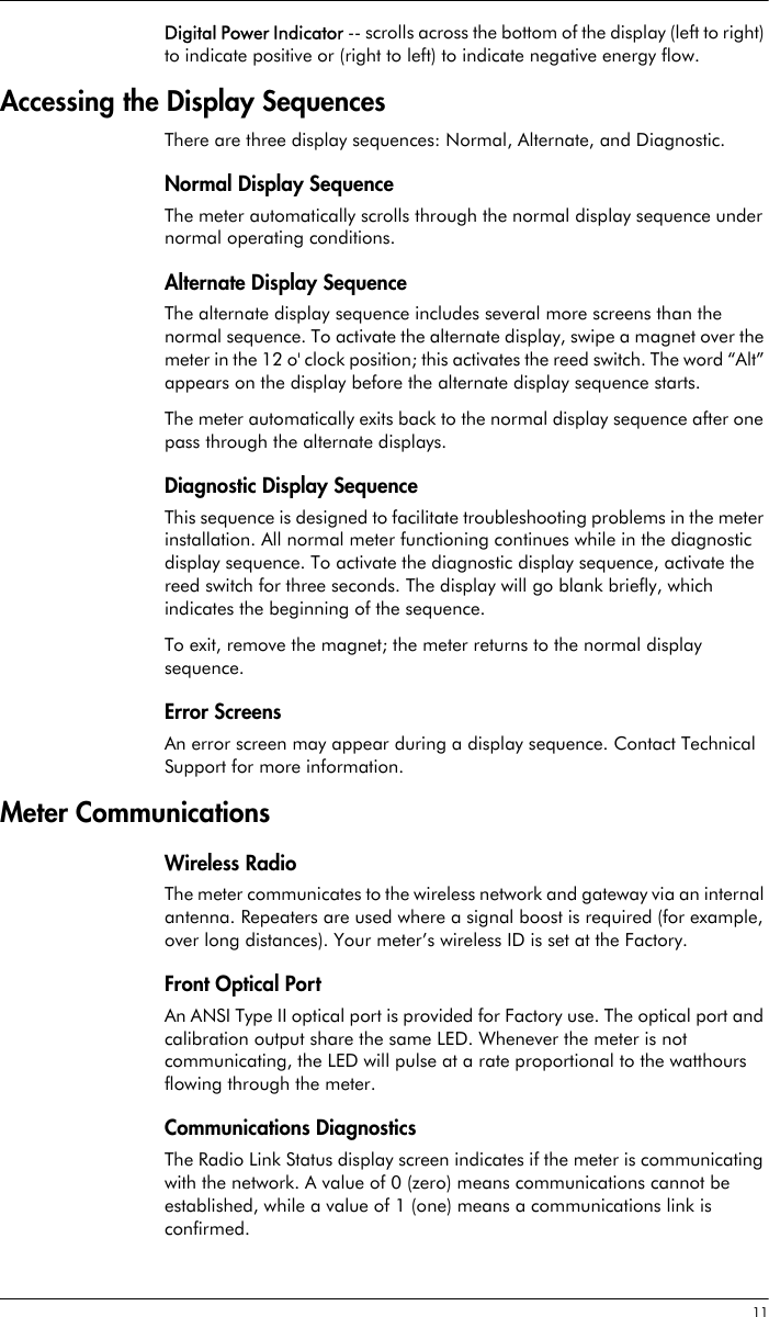  11Digital Power Indicator -- scrolls across the bottom of the display (left to right) to indicate positive or (right to left) to indicate negative energy flow.Accessing the Display SequencesThere are three display sequences: Normal, Alternate, and Diagnostic.Normal Display SequenceThe meter automatically scrolls through the normal display sequence under normal operating conditions.Alternate Display SequenceThe alternate display sequence includes several more screens than the normal sequence. To activate the alternate display, swipe a magnet over the meter in the 12 o&apos; clock position; this activates the reed switch. The word “Alt” appears on the display before the alternate display sequence starts.The meter automatically exits back to the normal display sequence after one pass through the alternate displays.Diagnostic Display SequenceThis sequence is designed to facilitate troubleshooting problems in the meter installation. All normal meter functioning continues while in the diagnostic display sequence. To activate the diagnostic display sequence, activate the reed switch for three seconds. The display will go blank briefly, which indicates the beginning of the sequence.To exit, remove the magnet; the meter returns to the normal display sequence.Error ScreensAn error screen may appear during a display sequence. Contact Technical Support for more information.Meter CommunicationsWireless RadioThe meter communicates to the wireless network and gateway via an internal antenna. Repeaters are used where a signal boost is required (for example, over long distances). Your meter’s wireless ID is set at the Factory.Front Optical PortAn ANSI Type II optical port is provided for Factory use. The optical port and calibration output share the same LED. Whenever the meter is not communicating, the LED will pulse at a rate proportional to the watthours flowing through the meter.Communications DiagnosticsThe Radio Link Status display screen indicates if the meter is communicating with the network. A value of 0 (zero) means communications cannot be established, while a value of 1 (one) means a communications link is confirmed.