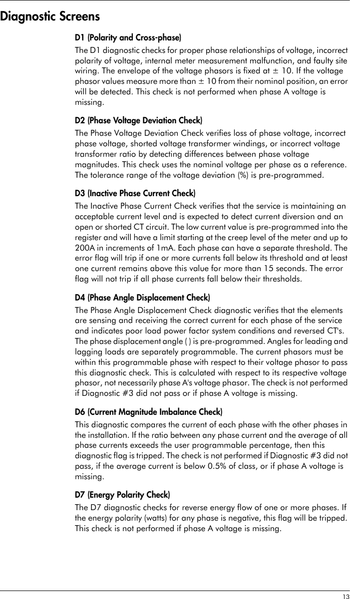  13Diagnostic ScreensD1 (Polarity and Cross-phase)The D1 diagnostic checks for proper phase relationships of voltage, incorrect polarity of voltage, internal meter measurement malfunction, and faulty site wiring. The envelope of the voltage phasors is fixed at ± 10. If the voltage phasor values measure more than ± 10 from their nominal position, an error will be detected. This check is not performed when phase A voltage is missing.D2 (Phase Voltage Deviation Check)The Phase Voltage Deviation Check verifies loss of phase voltage, incorrect phase voltage, shorted voltage transformer windings, or incorrect voltage transformer ratio by detecting differences between phase voltage magnitudes. This check uses the nominal voltage per phase as a reference. The tolerance range of the voltage deviation (%) is pre-programmed. D3 (Inactive Phase Current Check)The Inactive Phase Current Check verifies that the service is maintaining an acceptable current level and is expected to detect current diversion and an open or shorted CT circuit. The low current value is pre-programmed into the register and will have a limit starting at the creep level of the meter and up to 200A in increments of 1mA. Each phase can have a separate threshold. The error flag will trip if one or more currents fall below its threshold and at least one current remains above this value for more than 15 seconds. The error flag will not trip if all phase currents fall below their thresholds.D4 (Phase Angle Displacement Check)The Phase Angle Displacement Check diagnostic verifies that the elements are sensing and receiving the correct current for each phase of the service and indicates poor load power factor system conditions and reversed CT&apos;s. The phase displacement angle ( ) is pre-programmed. Angles for leading and lagging loads are separately programmable. The current phasors must be within this programmable phase with respect to their voltage phasor to pass this diagnostic check. This is calculated with respect to its respective voltage phasor, not necessarily phase A&apos;s voltage phasor. The check is not performed if Diagnostic #3 did not pass or if phase A voltage is missing.D6 (Current Magnitude Imbalance Check)This diagnostic compares the current of each phase with the other phases in the installation. If the ratio between any phase current and the average of all phase currents exceeds the user programmable percentage, then this diagnostic flag is tripped. The check is not performed if Diagnostic #3 did not pass, if the average current is below 0.5% of class, or if phase A voltage is missing.D7 (Energy Polarity Check)The D7 diagnostic checks for reverse energy flow of one or more phases. If the energy polarity (watts) for any phase is negative, this flag will be tripped. This check is not performed if phase A voltage is missing.