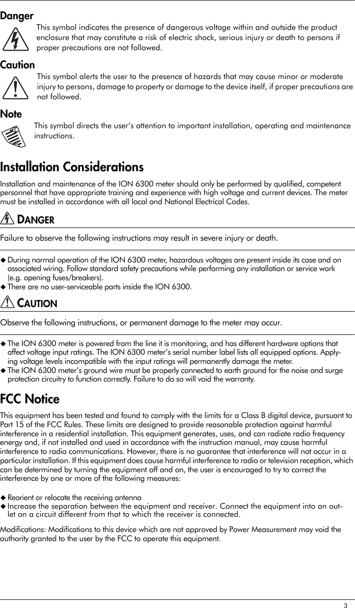 3DangerThis symbol indicates the presence of dangerous voltage within and outside the product enclosure that may constitute a risk of electric shock, serious injury or death to persons if proper precautions are not followed.CautionThis symbol alerts the user to the presence of hazards that may cause minor or moderate injury to persons, damage to property or damage to the device itself, if proper precautions are not followed.NoteThis symbol directs the user’s attention to important installation, operating and maintenance instructions.Installation ConsiderationsInstallation and maintenance of the ION 6300 meter should only be performed by qualified, competent personnel that have appropriate training and experience with high voltage and current devices. The meter must be installed in accordance with all local and National Electrical Codes.DANGERFailure to observe the following instructions may result in severe injury or death.During normal operation of the ION 6300 meter, hazardous voltages are present inside its case and on associated wiring. Follow standard safety precautions while performing any installation or service work (e.g. opening fuses/breakers).There are no user-serviceable parts inside the ION 6300.CAUTIONObserve the following instructions, or permanent damage to the meter may occur.The ION 6300 meter is powered from the line it is monitoring, and has different hardware options that affect voltage input ratings. The ION 6300 meter’s serial number label lists all equipped options. Apply-ing voltage levels incompatible with the input ratings will permanently damage the meter.The ION 6300 meter’s ground wire must be properly connected to earth ground for the noise and surge protection circuitry to function correctly. Failure to do so will void the warranty.FCC NoticeThis equipment has been tested and found to comply with the limits for a Class B digital device, pursuant to Part 15 of the FCC Rules. These limits are designed to provide reasonable protection against harmful interference in a residential installation. This equipment generates, uses, and can radiate radio frequency energy and, if not installed and used in accordance with the instruction manual, may cause harmful interference to radio communications. However, there is no guarantee that interference will not occur in a particular installation. If this equipment does cause harmful interference to radio or television reception, which can be determined by turning the equipment off and on, the user is encouraged to try to correct the interference by one or more of the following measures:Reorient or relocate the receiving antennaIncrease the separation between the equipment and receiver. Connect the equipment into an out-let on a circuit different from that to which the receiver is connected.Modifications: Modifications to this device which are not approved by Power Measurement may void the authority granted to the user by the FCC to operate this equipment.