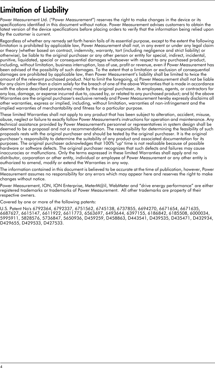 4 Limitation of LiabilityPower Measurement Ltd. (“Power Measurement”) reserves the right to make changes in the device or its specifications identified in this document without notice. Power Measurement advises customers to obtain the latest version of the device specifications before placing orders to verify that the information being relied upon by the customer is current.Regardless of whether any remedy set forth herein fails of its essential purpose, except to the extent the following limitation is prohibited by applicable law, Power Measurement shall not, in any event or under any legal claim or theory (whether based on contract, indemnity, warranty, tort (including negligence and strict liability) or otherwise), be liable to the original purchaser or any other person or entity for special, indirect, incidental, punitive, liquidated, special or consequential damages whatsoever with respect to any purchased product, including, without limitation, business interruption, loss of use, profit or revenue, even if Power Measurement has been advised of the possibility of such damages. To the extent that a limitation or exclusion of consequential damages are prohibited by applicable law, then Power Measurement’s liability shall be limited to twice the amount of the relevant purchased product. Not to limit the foregoing, a) Power Measurement shall not be liable for any claim (other than a claim solely for the breach of one of the above Warranties that is made in accordance with the above described procedures) made by the original purchaser, its employees, agents, or contractors for any loss, damage, or expense incurred due to, caused by, or related to any purchased product; and b) the above Warranties are the original purchaser&apos;s exclusive remedy and Power Measurement hereby expressly disclaims all other warranties, express or implied, including, without limitation, warranties of non-infringement and the implied warranties of merchantability and fitness for a particular purpose.These limited Warranties shall not apply to any product that has been subject to alteration, accident, misuse, abuse, neglect or failure to exactly follow Power Measurement&apos;s instructions for operation and maintenance. Any technical assistance provided by Power Measurement&apos;s personnel or representatives in system design shall be deemed to be a proposal and not a recommendation. The responsibility for determining the feasibility of such proposals rests with the original purchaser and should be tested by the original purchaser. It is the original purchaser’s responsibility to determine the suitability of any product and associated documentation for its purposes. The original purchaser acknowledges that 100% &quot;up&quot; time is not realizable because of possible hardware or software defects. The original purchaser recognizes that such defects and failures may cause inaccuracies or malfunctions. Only the terms expressed in these limited Warranties shall apply and no distributor, corporation or other entity, individual or employee of Power Measurement or any other entity is authorized to amend, modify or extend the Warranties in any way.The information contained in this document is believed to be accurate at the time of publication, however, Power Measurement assumes no responsibility for any errors which may appear here and reserves the right to make changes without notice.Power Measurement, ION, ION Enterprise, MeterM@il, WebMeter and “drive energy performance” are either registered trademarks or trademarks of Power Measurement.  All other trademarks are property of their respective owners.Covered by one or more of the following patents:U.S. Patent No&apos;s 6792364, 6792337, 6751562, 6745138, 6737855, 6694270, 6671654, 6671635, 6687627, 6615147, 6611922, 6611773, 6563697, 6493644, 6397155, 6186842, 6185508, 6000034, 5995911, 5828576, 5736847, 5650936, D459259, D458863, D443541, D439535, D435471, D432934, D429655, D429533, D427533.
