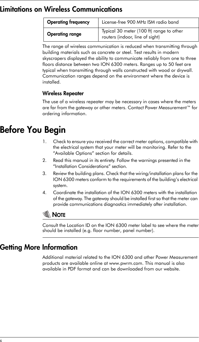 6 Limitations on Wireless CommunicationsThe range of wireless communication is reduced when transmitting through building materials such as concrete or steel. Test results in modern skyscrapers displayed the ability to communicate reliably from one to three floors distance between two ION 6300 meters. Ranges up to 50 feet are typical when transmitting through walls constructed with wood or drywall. Communication ranges depend on the environment where the device is installed.Wireless RepeaterThe use of a wireless repeater may be necessary in cases where the meters are far from the gateway or other meters. Contact Power Measurement™ for ordering information.Before You Begin1. Check to ensure you received the correct meter options, compatible with the electrical system that your meter will be monitoring. Refer to the “Available Options” section for details.2. Read this manual in its entirety. Follow the warnings presented in the “Installation Considerations” section.3. Review the building plans. Check that the wiring/installation plans for the ION 6300 meters conform to the requirements of the building’s electrical system.4. Coordinate the installation of the ION 6300 meters with the installation of the gateway. The gateway should be installed first so that the meter can provide communications diagnostics immediately after installation.NOTEConsult the Location ID on the ION 6300 meter label to see where the metershould be installed (e.g. floor number, panel number).Getting More InformationAdditional material related to the ION 6300 and other Power Measurement products are available online at www.pwrm.com. This manual is also available in PDF format and can be downloaded from our website.Operating frequency License-free 900 MHz ISM radio bandOperating range Typical 30 meter (100 ft) range to other routers (indoor, line of sight)