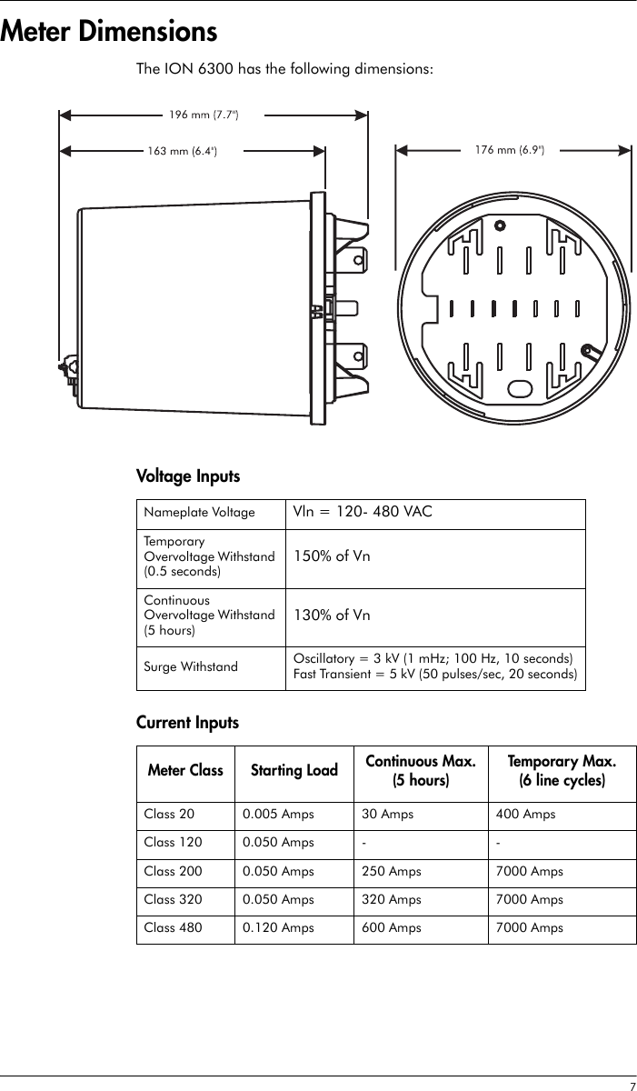  7Meter DimensionsThe ION 6300 has the following dimensions:Voltage InputsCurrent InputsNameplate Voltage Vln = 120- 480 VACTemporary Overvoltage Withstand (0.5 seconds)150% of VnContinuous Overvoltage Withstand (5 hours)130% of VnSurge Withstand Oscillatory = 3 kV (1 mHz; 100 Hz, 10 seconds)Fast Transient = 5 kV (50 pulses/sec, 20 seconds)Meter Class Starting Load Continuous Max. (5 hours)Temporar y Max.(6 line cycles)Class 20 0.005 Amps 30 Amps 400 AmpsClass 120 0.050 Amps - -Class 200 0.050 Amps 250 Amps 7000 AmpsClass 320 0.050 Amps 320 Amps 7000 AmpsClass 480 0.120 Amps 600 Amps 7000 Amps