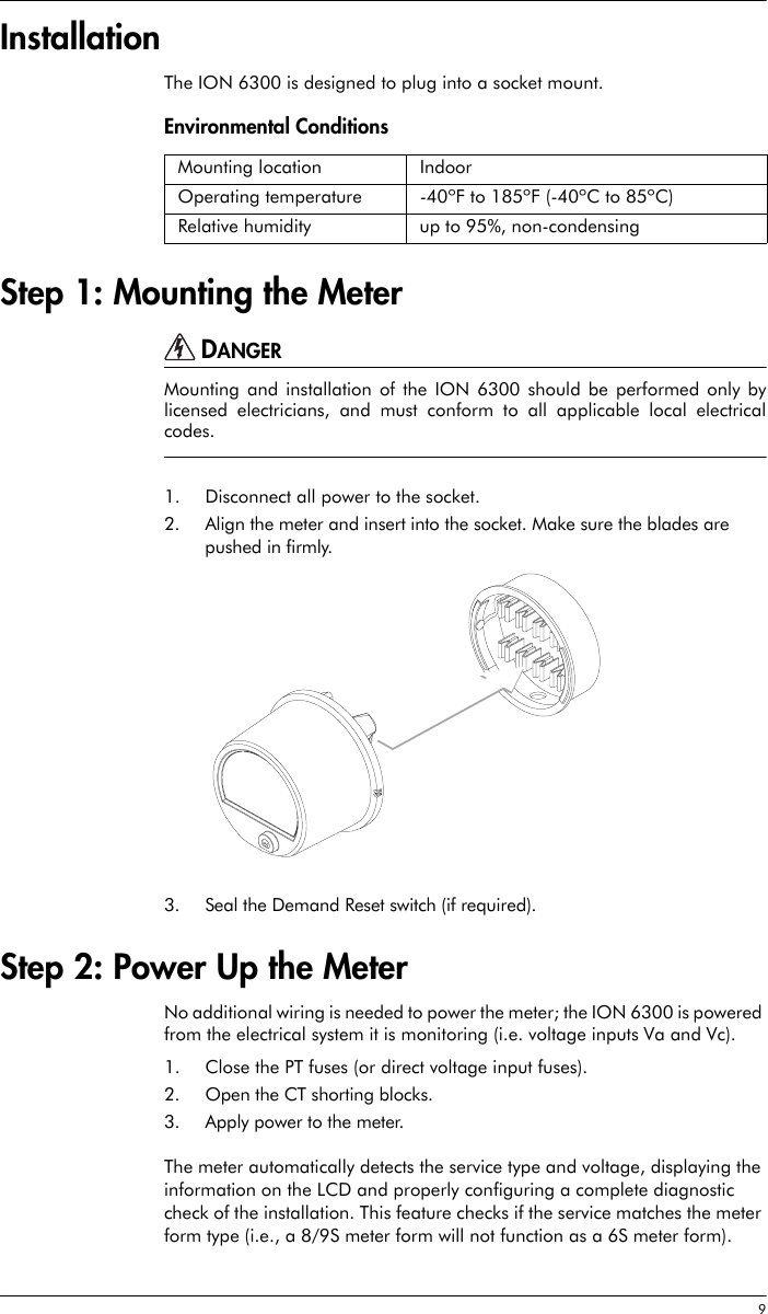  9InstallationThe ION 6300 is designed to plug into a socket mount. Environmental Conditions Step 1: Mounting the MeterDANGERMounting and installation of the ION 6300 should be performed only bylicensed electricians, and must conform to all applicable local electricalcodes.1. Disconnect all power to the socket.2. Align the meter and insert into the socket. Make sure the blades are pushed in firmly.3. Seal the Demand Reset switch (if required).Step 2: Power Up the MeterNo additional wiring is needed to power the meter; the ION 6300 is powered from the electrical system it is monitoring (i.e. voltage inputs Va and Vc).1. Close the PT fuses (or direct voltage input fuses).2. Open the CT shorting blocks.3. Apply power to the meter.The meter automatically detects the service type and voltage, displaying the information on the LCD and properly configuring a complete diagnostic check of the installation. This feature checks if the service matches the meter form type (i.e., a 8/9S meter form will not function as a 6S meter form). Mounting location IndoorOperating temperature -40ºF to 185ºF (-40ºC to 85ºC)Relative humidity up to 95%, non-condensing