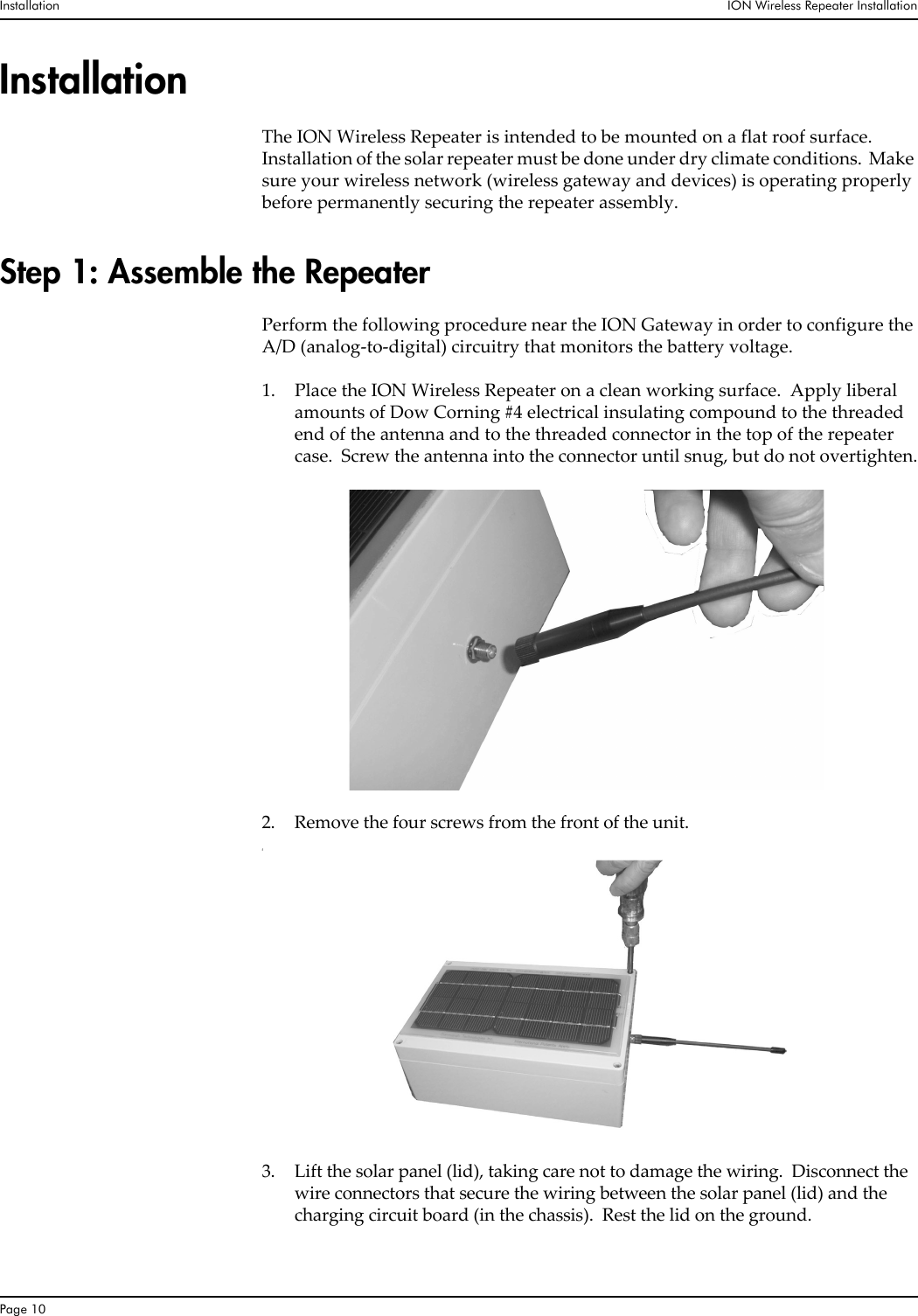 Installation  ION Wireless Repeater InstallationPage 10InstallationThe ION Wireless Repeater is intended to be mounted on a flat roof surface.  Installation of the solar repeater must be done under dry climate conditions.  Make sure your wireless network (wireless gateway and devices) is operating properly before permanently securing the repeater assembly.Step 1: Assemble the RepeaterPerform the following procedure near the ION Gateway in order to configure the A/D (analog-to-digital) circuitry that monitors the battery voltage.1. Place the ION Wireless Repeater on a clean working surface.  Apply liberal amounts of Dow Corning #4 electrical insulating compound to the threaded end of the antenna and to the threaded connector in the top of the repeater case.  Screw the antenna into the connector until snug, but do not overtighten.2. Remove the four screws from the front of the unit.f3. Lift the solar panel (lid), taking care not to damage the wiring.  Disconnect the wire connectors that secure the wiring between the solar panel (lid) and the charging circuit board (in the chassis).  Rest the lid on the ground.