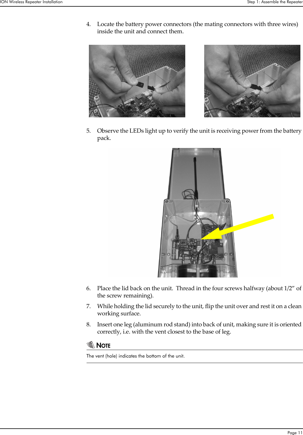 ION Wireless Repeater Installation Step 1: Assemble the RepeaterPage 114. Locate the battery power connectors (the mating connectors with three wires)  inside the unit and connect them.  5. Observe the LEDs light up to verify the unit is receiving power from the battery pack.6. Place the lid back on the unit.  Thread in the four screws halfway (about 1/2” of the screw remaining).7. While holding the lid securely to the unit, flip the unit over and rest it on a clean working surface.8. Insert one leg (aluminum rod stand) into back of unit, making sure it is oriented correctly, i.e. with the vent closest to the base of leg.NOTEThe vent (hole) indicates the bottom of the unit.