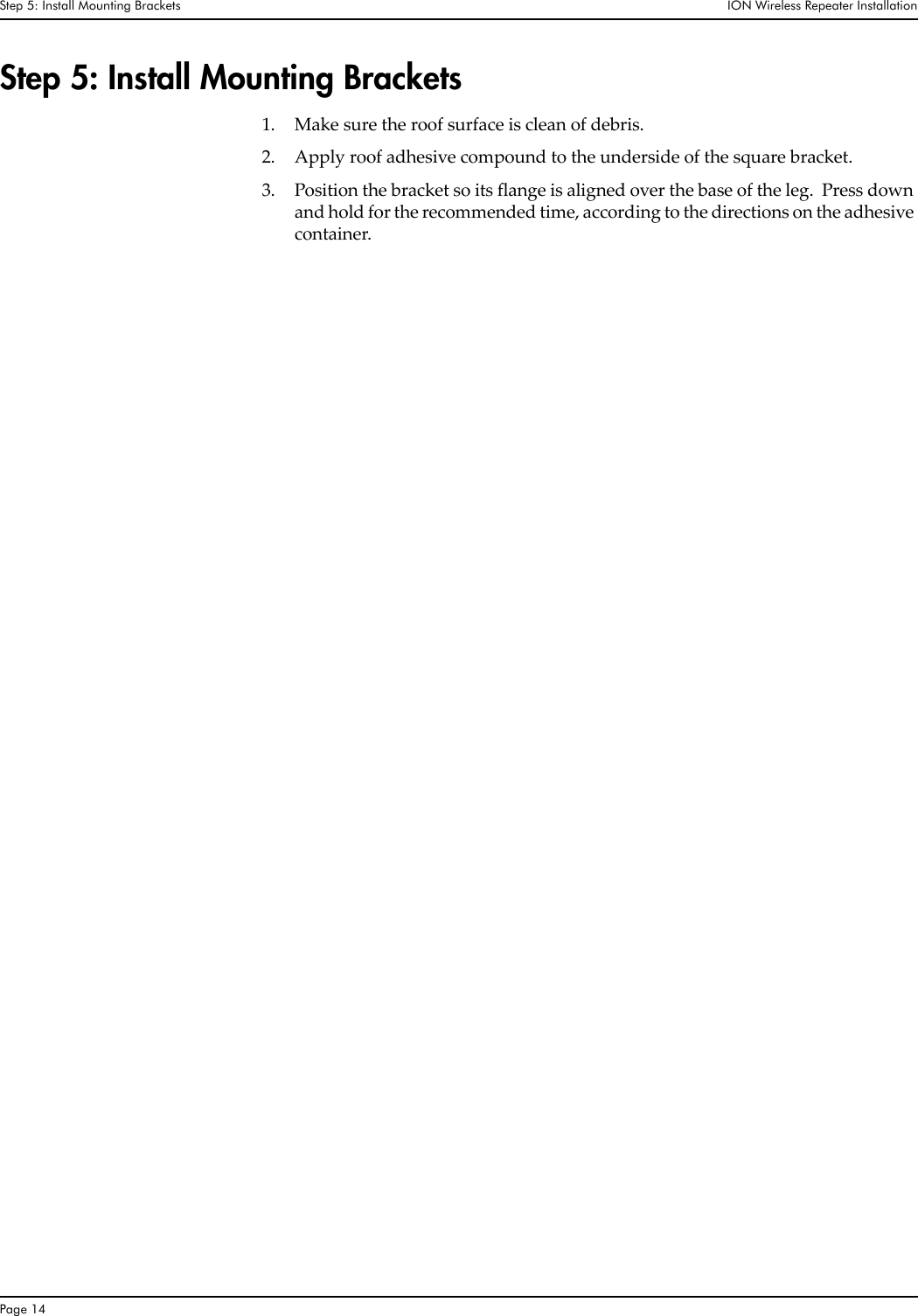 Step 5: Install Mounting Brackets  ION Wireless Repeater InstallationPage 14Step 5: Install Mounting Brackets1. Make sure the roof surface is clean of debris.2. Apply roof adhesive compound to the underside of the square bracket.  3. Position the bracket so its flange is aligned over the base of the leg.  Press down and hold for the recommended time, according to the directions on the adhesive container.