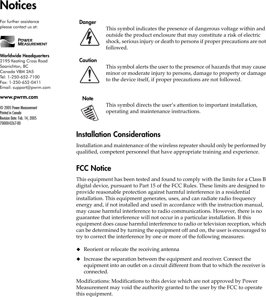 For further assistanceplease contact us at:Worldwide Headquarters2195 Keating Cross RoadSaanichton, BCCanada V8M 2A5Tel: 1-250-652-7100Fax: 1-250-652-0411Email: support@pwrm.comwww.pwrm.com© 2005 Power MeasurementPrinted in CanadaRevision Date: Feb. 14, 200570000-0267-00Notices  DangerThis symbol indicates the presence of dangerous voltage within and outside the product enclosure that may constitute a risk of electric shock, serious injury or death to persons if proper precautions are not followed.  CautionThis symbol alerts the user to the presence of hazards that may cause minor or moderate injury to persons, damage to property or damage to the device itself, if proper precautions are not followed.    NoteThis symbol directs the user’s attention to important installation, operating and maintenance instructions.Installation ConsiderationsInstallation and maintenance of the wireless repeater should only be performed by qualified, competent personnel that have appropriate training and experience.FCC NoticeThis equipment has been tested and found to comply with the limits for a Class B digital device, pursuant to Part 15 of the FCC Rules. These limits are designed to provide reasonable protection against harmful interference in a residential installation. This equipment generates, uses, and can radiate radio frequency energy and, if not installed and used in accordance with the instruction manual, may cause harmful interference to radio communications. However, there is no guarantee that interference will not occur in a particular installation. If this equipment does cause harmful interference to radio or television reception, which can be determined by turning the equipment off and on, the user is encouraged to try to correct the interference by one or more of the following measures:Reorient or relocate the receiving antennaIncrease the separation between the equipment and receiver. Connect the equipment into an outlet on a circuit different from that to which the receiver is connected.Modifications: Modifications to this device which are not approved by Power Measurement may void the authority granted to the user by the FCC to operate this equipment.