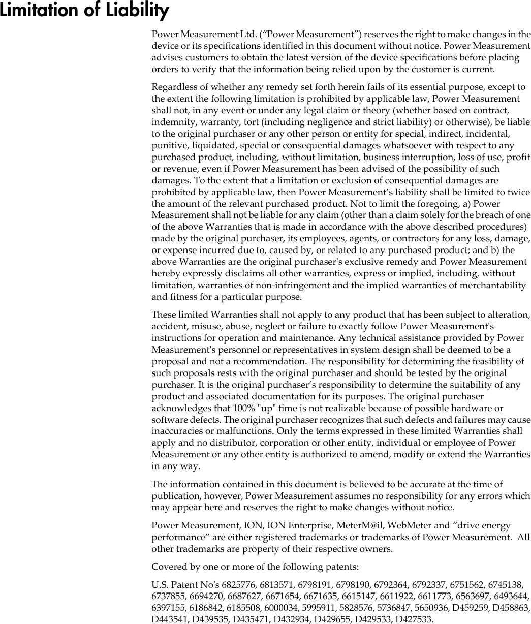 Limitation of LiabilityPower Measurement Ltd. (“Power Measurement”) reserves the right to make changes in the device or its specifications identified in this document without notice. Power Measurement advises customers to obtain the latest version of the device specifications before placing orders to verify that the information being relied upon by the customer is current.Regardless of whether any remedy set forth herein fails of its essential purpose, except to the extent the following limitation is prohibited by applicable law, Power Measurement shall not, in any event or under any legal claim or theory (whether based on contract, indemnity, warranty, tort (including negligence and strict liability) or otherwise), be liable to the original purchaser or any other person or entity for special, indirect, incidental, punitive, liquidated, special or consequential damages whatsoever with respect to any purchased product, including, without limitation, business interruption, loss of use, profit or revenue, even if Power Measurement has been advised of the possibility of such damages. To the extent that a limitation or exclusion of consequential damages are prohibited by applicable law, then Power Measurement’s liability shall be limited to twice the amount of the relevant purchased product. Not to limit the foregoing, a) Power Measurement shall not be liable for any claim (other than a claim solely for the breach of one of the above Warranties that is made in accordance with the above described procedures) made by the original purchaser, its employees, agents, or contractors for any loss, damage, or expense incurred due to, caused by, or related to any purchased product; and b) the above Warranties are the original purchaser&apos;s exclusive remedy and Power Measurement hereby expressly disclaims all other warranties, express or implied, including, without limitation, warranties of non-infringement and the implied warranties of merchantability and fitness for a particular purpose.These limited Warranties shall not apply to any product that has been subject to alteration, accident, misuse, abuse, neglect or failure to exactly follow Power Measurement&apos;s instructions for operation and maintenance. Any technical assistance provided by Power Measurement&apos;s personnel or representatives in system design shall be deemed to be a proposal and not a recommendation. The responsibility for determining the feasibility of such proposals rests with the original purchaser and should be tested by the original purchaser. It is the original purchaser’s responsibility to determine the suitability of any product and associated documentation for its purposes. The original purchaser acknowledges that 100% &quot;up&quot; time is not realizable because of possible hardware or software defects. The original purchaser recognizes that such defects and failures may cause inaccuracies or malfunctions. Only the terms expressed in these limited Warranties shall apply and no distributor, corporation or other entity, individual or employee of Power Measurement or any other entity is authorized to amend, modify or extend the Warranties in any way.The information contained in this document is believed to be accurate at the time of publication, however, Power Measurement assumes no responsibility for any errors which may appear here and reserves the right to make changes without notice.Power Measurement, ION, ION Enterprise, MeterM@il, WebMeter and “drive energy performance” are either registered trademarks or trademarks of Power Measurement.  All other trademarks are property of their respective owners.Covered by one or more of the following patents:U.S. Patent No&apos;s 6825776, 6813571, 6798191, 6798190, 6792364, 6792337, 6751562, 6745138, 6737855, 6694270, 6687627, 6671654, 6671635, 6615147, 6611922, 6611773, 6563697, 6493644, 6397155, 6186842, 6185508, 6000034, 5995911, 5828576, 5736847, 5650936, D459259, D458863, D443541, D439535, D435471, D432934, D429655, D429533, D427533.