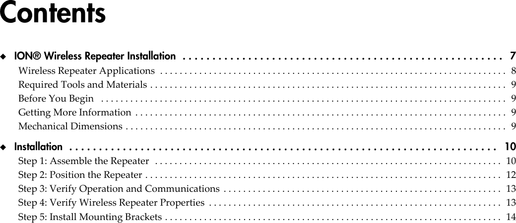 Contents◆  ION® Wireless Repeater Installation  . . . . . . . . . . . . . . . . . . . . . . . . . . . . . . . . . . . . . . . . . . . . . . . . . . . . . .   7Wireless Repeater Applications  . . . . . . . . . . . . . . . . . . . . . . . . . . . . . . . . . . . . . . . . . . . . . . . . . . . . . . . . . . . . . . . . . . . . . . .  8Required Tools and Materials . . . . . . . . . . . . . . . . . . . . . . . . . . . . . . . . . . . . . . . . . . . . . . . . . . . . . . . . . . . . . . . . . . . . . . . . .  9Before You Begin   . . . . . . . . . . . . . . . . . . . . . . . . . . . . . . . . . . . . . . . . . . . . . . . . . . . . . . . . . . . . . . . . . . . . . . . . . . . . . . . . . . .  9Getting More Information  . . . . . . . . . . . . . . . . . . . . . . . . . . . . . . . . . . . . . . . . . . . . . . . . . . . . . . . . . . . . . . . . . . . . . . . . . . . .  9Mechanical Dimensions . . . . . . . . . . . . . . . . . . . . . . . . . . . . . . . . . . . . . . . . . . . . . . . . . . . . . . . . . . . . . . . . . . . . . . . . . . . . . .  9◆  Installation  . . . . . . . . . . . . . . . . . . . . . . . . . . . . . . . . . . . . . . . . . . . . . . . . . . . . . . . . . . . . . . . . . . . . . . . .   10Step 1: Assemble the Repeater  . . . . . . . . . . . . . . . . . . . . . . . . . . . . . . . . . . . . . . . . . . . . . . . . . . . . . . . . . . . . . . . . . . . . . . .  10Step 2: Position the Repeater . . . . . . . . . . . . . . . . . . . . . . . . . . . . . . . . . . . . . . . . . . . . . . . . . . . . . . . . . . . . . . . . . . . . . . . . .  12Step 3: Verify Operation and Communications  . . . . . . . . . . . . . . . . . . . . . . . . . . . . . . . . . . . . . . . . . . . . . . . . . . . . . . . . .  13Step 4: Verify Wireless Repeater Properties  . . . . . . . . . . . . . . . . . . . . . . . . . . . . . . . . . . . . . . . . . . . . . . . . . . . . . . . . . . . .  13Step 5: Install Mounting Brackets . . . . . . . . . . . . . . . . . . . . . . . . . . . . . . . . . . . . . . . . . . . . . . . . . . . . . . . . . . . . . . . . . . . . .  14