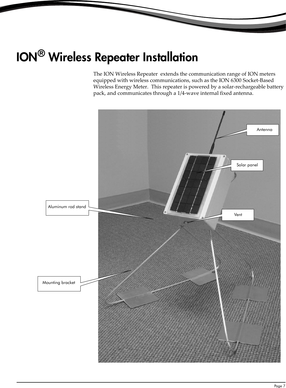  Page 7ION® Wireless Repeater InstallationThe ION Wireless Repeater  extends the communication range of ION meters equipped with wireless communications, such as the ION 6300 Socket-Based Wireless Energy Meter.  This repeater is powered by a solar-rechargeable battery pack, and communicates through a 1/4-wave internal fixed antenna.Solar panelVentAntennaMounting bracketAluminum rod stand