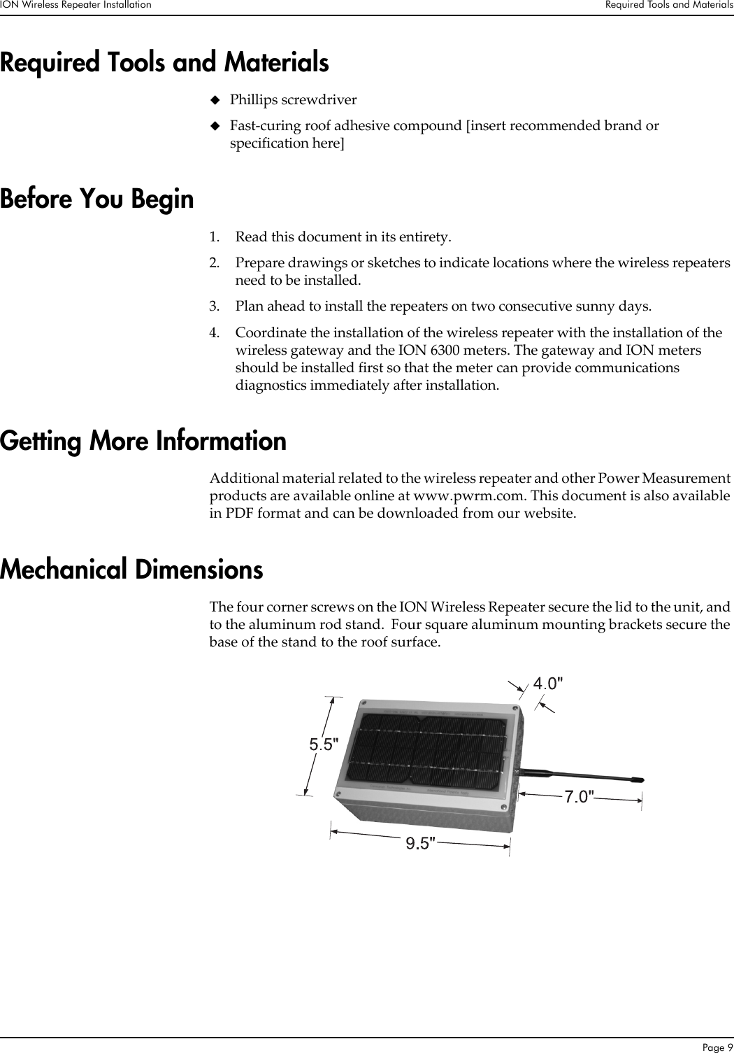 ION Wireless Repeater Installation Required Tools and MaterialsPage 9Required Tools and MaterialsPhillips screwdriverFast-curing roof adhesive compound [insert recommended brand or specification here]Before You Begin1. Read this document in its entirety.2. Prepare drawings or sketches to indicate locations where the wireless repeaters need to be installed.3. Plan ahead to install the repeaters on two consecutive sunny days.4. Coordinate the installation of the wireless repeater with the installation of the wireless gateway and the ION 6300 meters. The gateway and ION meters should be installed first so that the meter can provide communications diagnostics immediately after installation.Getting More InformationAdditional material related to the wireless repeater and other Power Measurement products are available online at www.pwrm.com. This document is also available in PDF format and can be downloaded from our website.Mechanical DimensionsThe four corner screws on the ION Wireless Repeater secure the lid to the unit, and to the aluminum rod stand.  Four square aluminum mounting brackets secure the base of the stand to the roof surface.