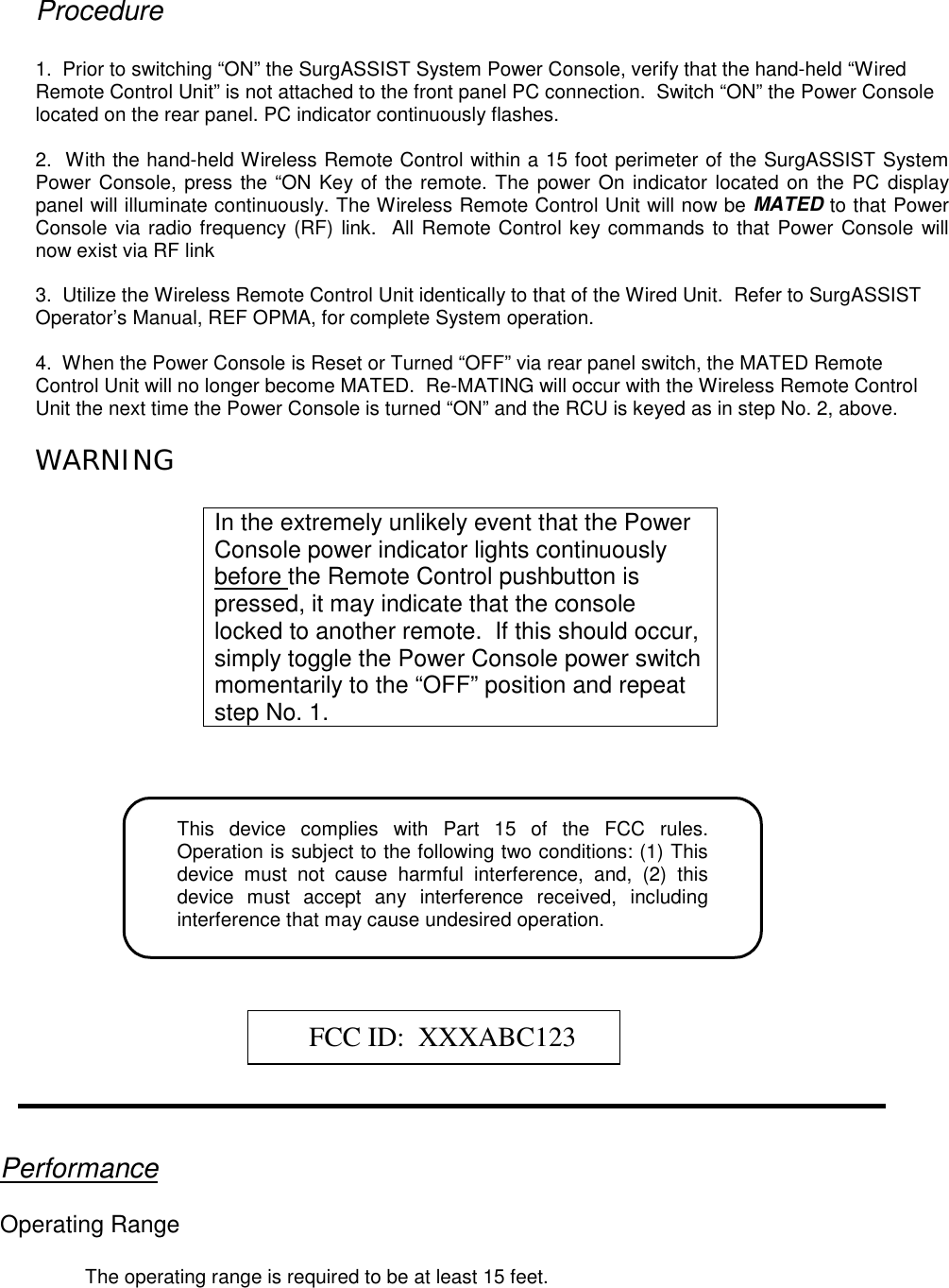 Procedure1.  Prior to switching “ON” the SurgASSIST System Power Console, verify that the hand-held “WiredRemote Control Unit” is not attached to the front panel PC connection.  Switch “ON” the Power Consolelocated on the rear panel. PC indicator continuously flashes.2.  With the hand-held Wireless Remote Control within a 15 foot perimeter of the SurgASSIST SystemPower Console, press the “ON Key of the remote. The power On indicator located on the PC displaypanel will illuminate continuously. The Wireless Remote Control Unit will now be MATED to that PowerConsole via radio frequency (RF) link.  All Remote Control key commands to that Power Console willnow exist via RF link3.  Utilize the Wireless Remote Control Unit identically to that of the Wired Unit.  Refer to SurgASSISTOperator’s Manual, REF OPMA, for complete System operation.4.  When the Power Console is Reset or Turned “OFF” via rear panel switch, the MATED RemoteControl Unit will no longer become MATED.  Re-MATING will occur with the Wireless Remote ControlUnit the next time the Power Console is turned “ON” and the RCU is keyed as in step No. 2, above.WARNINGIn the extremely unlikely event that the PowerConsole power indicator lights continuouslybefore the Remote Control pushbutton ispressed, it may indicate that the consolelocked to another remote.  If this should occur,simply toggle the Power Console power switchmomentarily to the “OFF” position and repeatstep No. 1.This device complies with Part 15 of the FCC rules.Operation is subject to the following two conditions: (1) Thisdevice must not cause harmful interference, and, (2) thisdevice must accept any interference received, includinginterference that may cause undesired operation.FCC ID:  XXXABC123PerformanceOperating RangeThe operating range is required to be at least 15 feet.