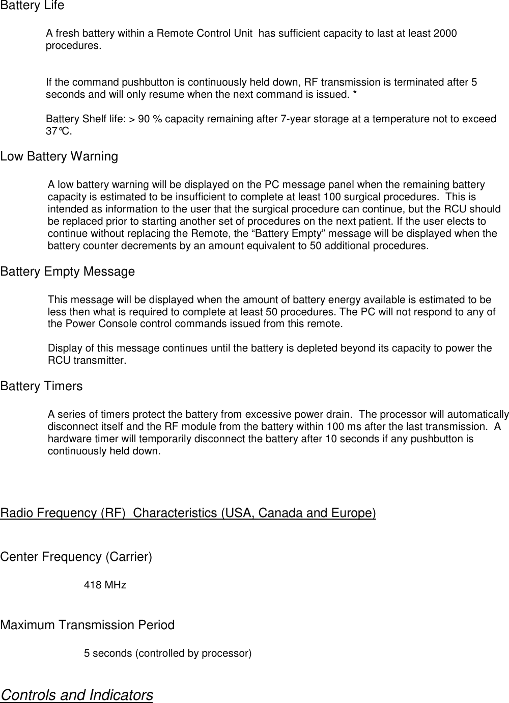 Battery LifeA fresh battery within a Remote Control Unit  has sufficient capacity to last at least 2000procedures.If the command pushbutton is continuously held down, RF transmission is terminated after 5seconds and will only resume when the next command is issued. *Battery Shelf life: &gt; 90 % capacity remaining after 7-year storage at a temperature not to exceed37°C.Low Battery WarningA low battery warning will be displayed on the PC message panel when the remaining batterycapacity is estimated to be insufficient to complete at least 100 surgical procedures.  This isintended as information to the user that the surgical procedure can continue, but the RCU shouldbe replaced prior to starting another set of procedures on the next patient. If the user elects tocontinue without replacing the Remote, the “Battery Empty” message will be displayed when thebattery counter decrements by an amount equivalent to 50 additional procedures.Battery Empty MessageThis message will be displayed when the amount of battery energy available is estimated to beless then what is required to complete at least 50 procedures. The PC will not respond to any ofthe Power Console control commands issued from this remote.Display of this message continues until the battery is depleted beyond its capacity to power theRCU transmitter.Battery TimersA series of timers protect the battery from excessive power drain.  The processor will automaticallydisconnect itself and the RF module from the battery within 100 ms after the last transmission.  Ahardware timer will temporarily disconnect the battery after 10 seconds if any pushbutton iscontinuously held down.Radio Frequency (RF)  Characteristics (USA, Canada and Europe)Center Frequency (Carrier)418 MHzMaximum Transmission Period5 seconds (controlled by processor)Controls and Indicators