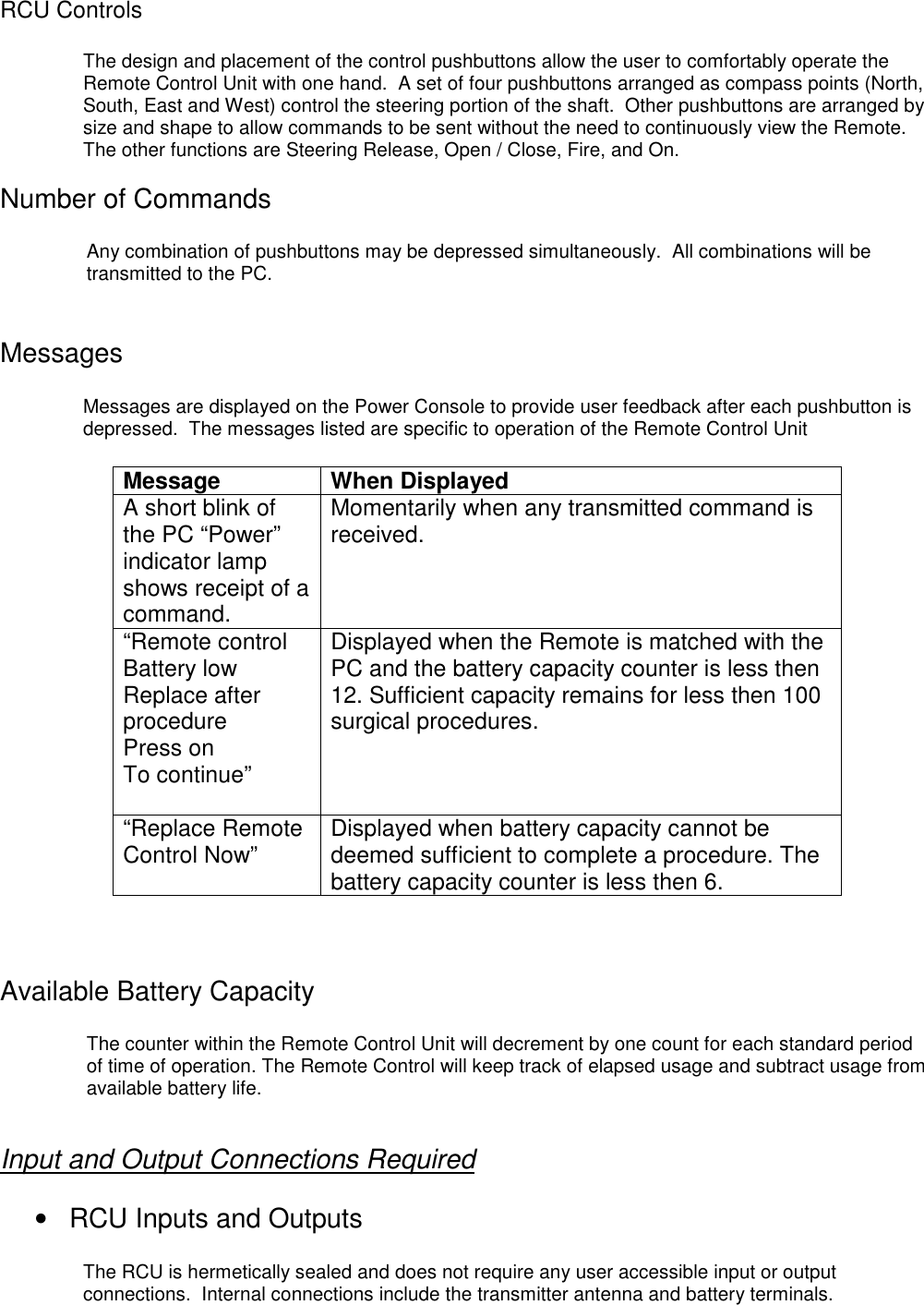 RCU ControlsThe design and placement of the control pushbuttons allow the user to comfortably operate theRemote Control Unit with one hand.  A set of four pushbuttons arranged as compass points (North,South, East and West) control the steering portion of the shaft.  Other pushbuttons are arranged bysize and shape to allow commands to be sent without the need to continuously view the Remote.The other functions are Steering Release, Open / Close, Fire, and On.Number of CommandsAny combination of pushbuttons may be depressed simultaneously.  All combinations will betransmitted to the PC.MessagesMessages are displayed on the Power Console to provide user feedback after each pushbutton isdepressed.  The messages listed are specific to operation of the Remote Control UnitMessage When DisplayedA short blink ofthe PC “Power”indicator lampshows receipt of acommand.Momentarily when any transmitted command isreceived.“Remote controlBattery lowReplace afterprocedurePress onTo continue”Displayed when the Remote is matched with thePC and the battery capacity counter is less then12. Sufficient capacity remains for less then 100surgical procedures.“Replace RemoteControl Now” Displayed when battery capacity cannot bedeemed sufficient to complete a procedure. Thebattery capacity counter is less then 6.Available Battery CapacityThe counter within the Remote Control Unit will decrement by one count for each standard periodof time of operation. The Remote Control will keep track of elapsed usage and subtract usage fromavailable battery life.Input and Output Connections Required•  RCU Inputs and OutputsThe RCU is hermetically sealed and does not require any user accessible input or outputconnections.  Internal connections include the transmitter antenna and battery terminals.
