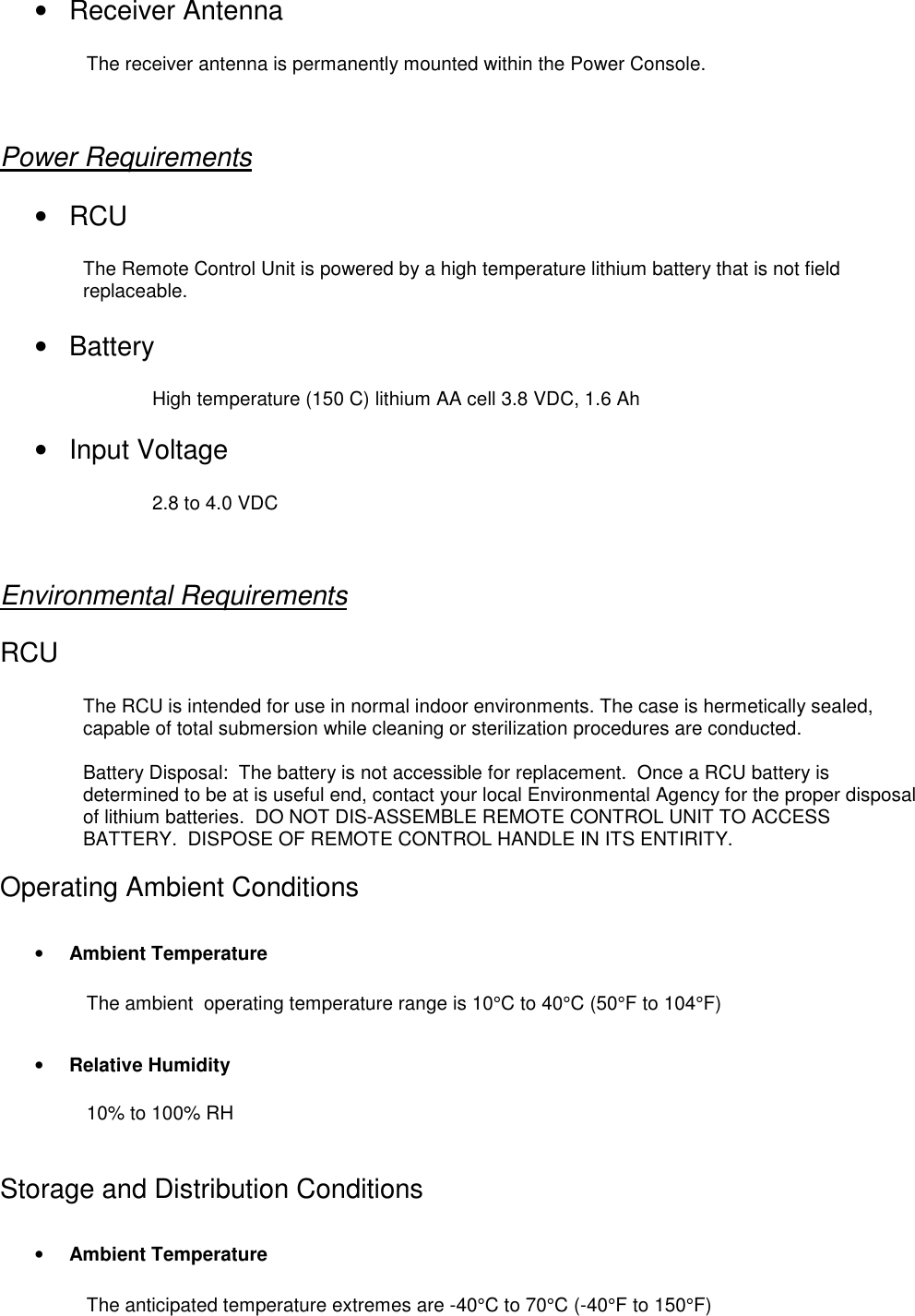 • Receiver AntennaThe receiver antenna is permanently mounted within the Power Console.Power Requirements• RCUThe Remote Control Unit is powered by a high temperature lithium battery that is not fieldreplaceable.• BatteryHigh temperature (150 C) lithium AA cell 3.8 VDC, 1.6 Ah• Input Voltage2.8 to 4.0 VDCEnvironmental RequirementsRCUThe RCU is intended for use in normal indoor environments. The case is hermetically sealed,capable of total submersion while cleaning or sterilization procedures are conducted.Battery Disposal:  The battery is not accessible for replacement.  Once a RCU battery isdetermined to be at is useful end, contact your local Environmental Agency for the proper disposalof lithium batteries.  DO NOT DIS-ASSEMBLE REMOTE CONTROL UNIT TO ACCESSBATTERY.  DISPOSE OF REMOTE CONTROL HANDLE IN ITS ENTIRITY.Operating Ambient Conditions• Ambient TemperatureThe ambient  operating temperature range is 10°C to 40°C (50°F to 104°F)• Relative Humidity10% to 100% RHStorage and Distribution Conditions• Ambient TemperatureThe anticipated temperature extremes are -40°C to 70°C (-40°F to 150°F)
