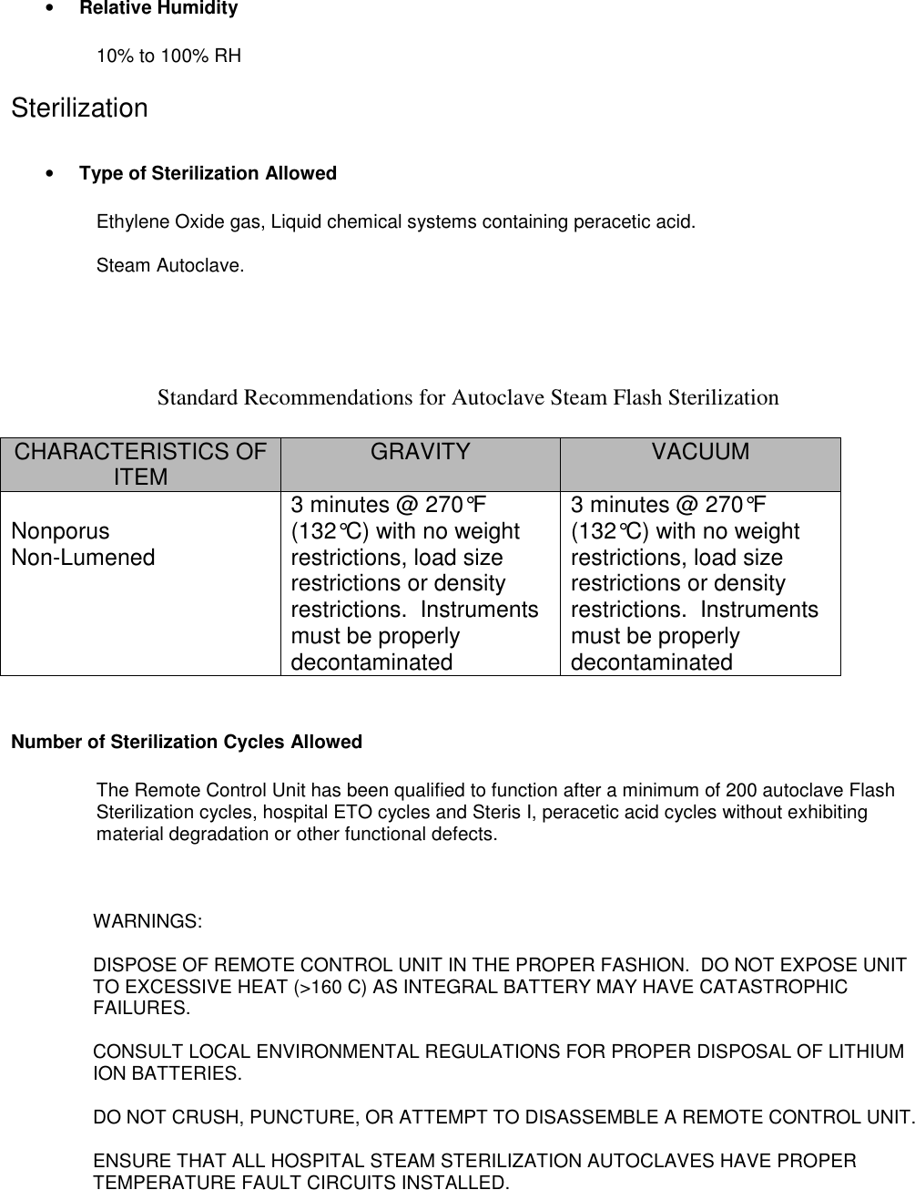 • Relative Humidity10% to 100% RHSterilization• Type of Sterilization AllowedEthylene Oxide gas, Liquid chemical systems containing peracetic acid.Steam Autoclave.Standard Recommendations for Autoclave Steam Flash SterilizationCHARACTERISTICS OFITEM GRAVITY VACUUMNonporusNon-Lumened3 minutes @ 270°F(132°C) with no weightrestrictions, load sizerestrictions or densityrestrictions.  Instrumentsmust be properlydecontaminated3 minutes @ 270°F(132°C) with no weightrestrictions, load sizerestrictions or densityrestrictions.  Instrumentsmust be properlydecontaminatedNumber of Sterilization Cycles AllowedThe Remote Control Unit has been qualified to function after a minimum of 200 autoclave FlashSterilization cycles, hospital ETO cycles and Steris I, peracetic acid cycles without exhibitingmaterial degradation or other functional defects.WARNINGS:DISPOSE OF REMOTE CONTROL UNIT IN THE PROPER FASHION.  DO NOT EXPOSE UNITTO EXCESSIVE HEAT (&gt;160 C) AS INTEGRAL BATTERY MAY HAVE CATASTROPHICFAILURES.CONSULT LOCAL ENVIRONMENTAL REGULATIONS FOR PROPER DISPOSAL OF LITHIUMION BATTERIES.DO NOT CRUSH, PUNCTURE, OR ATTEMPT TO DISASSEMBLE A REMOTE CONTROL UNIT.ENSURE THAT ALL HOSPITAL STEAM STERILIZATION AUTOCLAVES HAVE PROPERTEMPERATURE FAULT CIRCUITS INSTALLED.