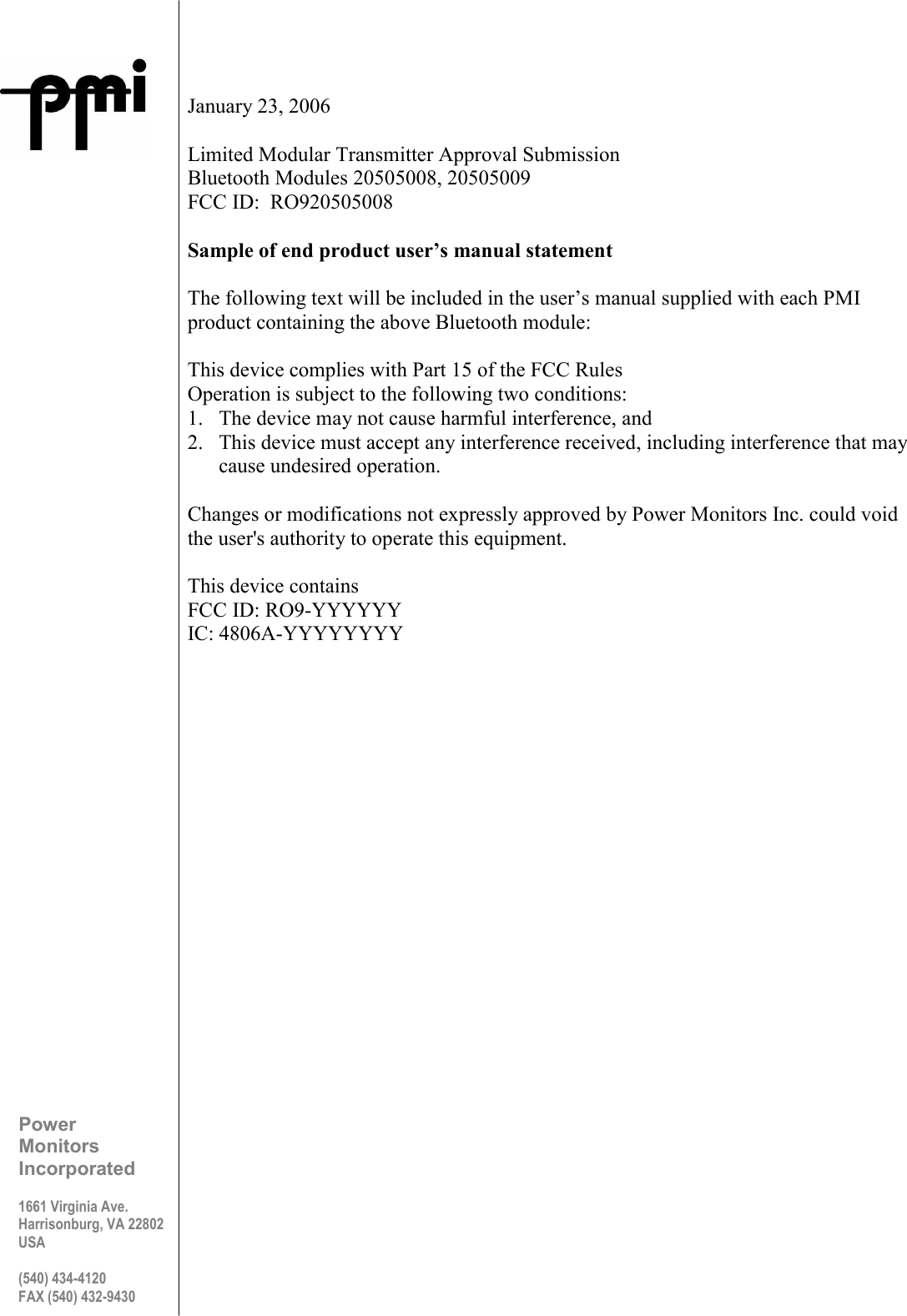   January 23, 2006  Limited Modular Transmitter Approval Submission Bluetooth Modules 20505008, 20505009 FCC ID:  RO920505008  Sample of end product user’s manual statement  The following text will be included in the user’s manual supplied with each PMI product containing the above Bluetooth module:  This device complies with Part 15 of the FCC Rules Operation is subject to the following two conditions: 1. The device may not cause harmful interference, and  2. This device must accept any interference received, including interference that may cause undesired operation.  Changes or modifications not expressly approved by Power Monitors Inc. could void the user&apos;s authority to operate this equipment.  This device contains FCC ID: RO9-YYYYYY IC: 4806A-YYYYYYYY      Power Monitors Incorporated  1661 Virginia Ave. Harrisonburg, VA 22802 USA  (540) 434-4120 FAX (540) 432-9430 