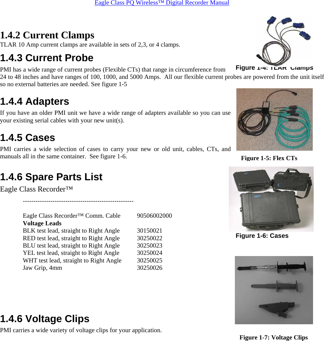 Eagle Class PQ Wireless™ Digital Recorder Manual  1.4.2 Current Clamps TLAR 10 Amp current clamps are available in sets of 2,3, or 4 clamps. 1.4.3 Current Probe PMI has a wide range of current probes (Flexible CTs) that range in circumference from 24 to 48 inches and have ranges of 100, 1000, and 5000 Amps.  All our flexible current probes are powered from the unit itself so no external batteries are needed. See figure 1-5 1.4.4 Adapters If you have an older PMI unit we have a wide range of adapters available so you can use your existing serial cables with your new unit(s). 1.4.5 Cases PMI carries a wide selection of cases to carry your new or old unit, cables, CTs, and manuals all in the same container.  See figure 1-6.  1.4.6 Spare Parts List Eagle Class Recorder™  ----------------------------------------------------  Eagle Class Recorder™ Comm. Cable  90506002000 Voltage Leads      BLK test lead, straight to Right Angle  30150021 RED test lead, straight to Right Angle  30250022 BLU test lead, straight to Right Angle  30250023 YEL test lead, straight to Right Angle  30250024 WHT test lead, straight to Right Angle  30250025 Jaw Grip, 4mm         30250026    1.4.6 Voltage Clips  PMI carries a wide variety of voltage clips for your application. Figure 1-5: Flex CTsFigure 1-4: TLAR  ClampsFigure 1-6: CasesFigure 1-7: Voltage Clips