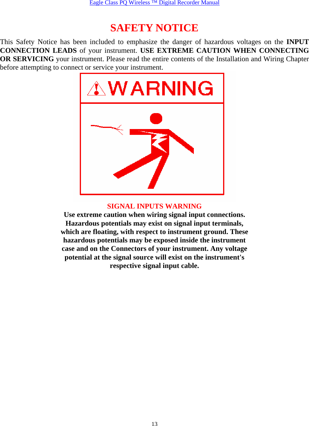  Eagle Class PQ Wireless ™ Digital Recorder Manual   13SAFETY NOTICE This Safety Notice has been included to emphasize the danger of hazardous voltages on the INPUT CONNECTION LEADS of your instrument. USE EXTREME CAUTION WHEN CONNECTING OR SERVICING your instrument. Please read the entire contents of the Installation and Wiring Chapter before attempting to connect or service your instrument.  SIGNAL INPUTS WARNING Use extreme caution when wiring signal input connections. Hazardous potentials may exist on signal input terminals, which are floating, with respect to instrument ground. These hazardous potentials may be exposed inside the instrument case and on the Connectors of your instrument. Any voltage potential at the signal source will exist on the instrument&apos;s respective signal input cable.  