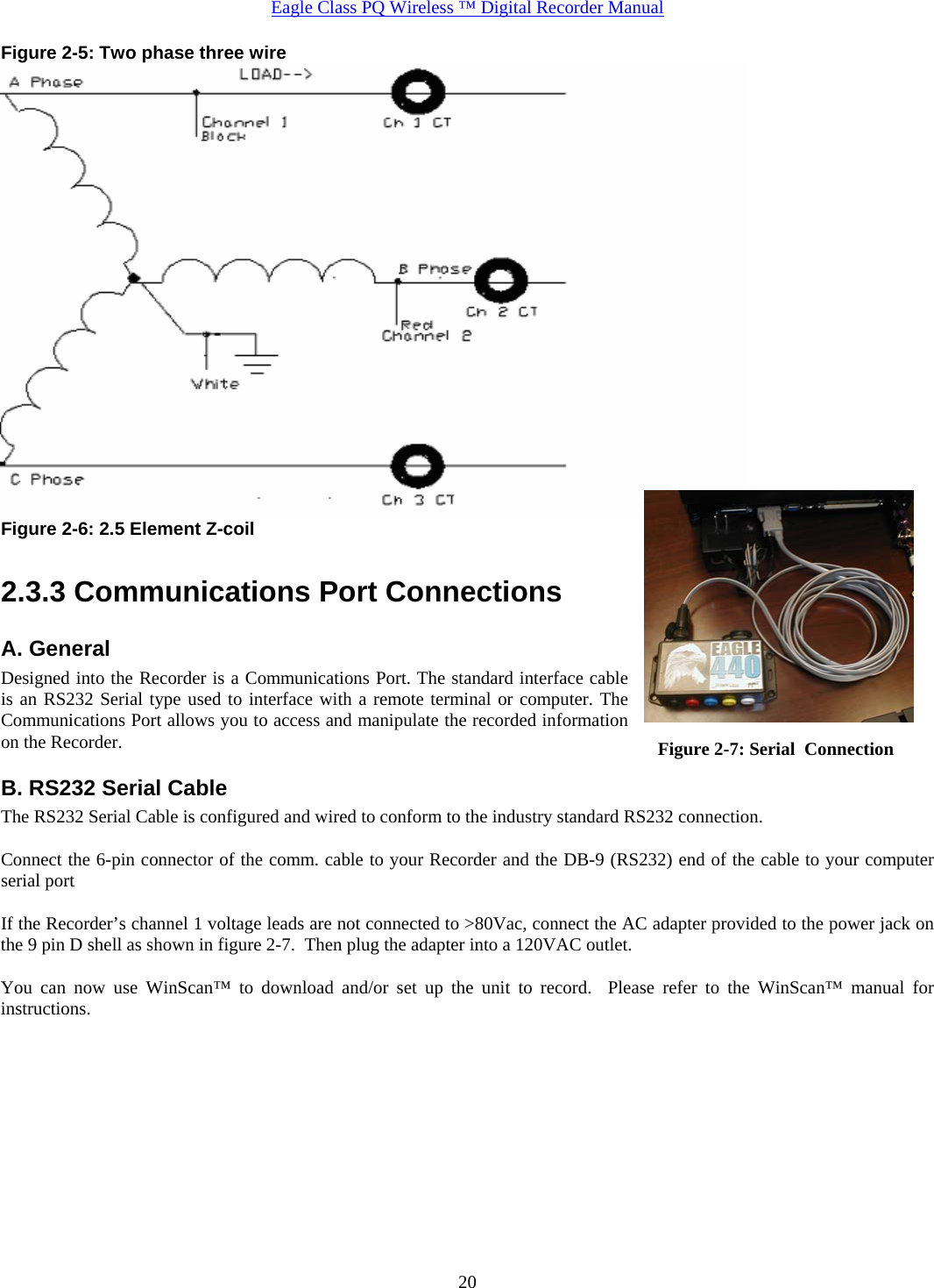  Eagle Class PQ Wireless ™ Digital Recorder Manual   20Figure 2-5: Two phase three wire  Figure 2-6: 2.5 Element Z-coil    2.3.3 Communications Port Connections A. General Designed into the Recorder is a Communications Port. The standard interface cable is an RS232 Serial type used to interface with a remote terminal or computer. The Communications Port allows you to access and manipulate the recorded information on the Recorder. B. RS232 Serial Cable The RS232 Serial Cable is configured and wired to conform to the industry standard RS232 connection.  Connect the 6-pin connector of the comm. cable to your Recorder and the DB-9 (RS232) end of the cable to your computer serial port  If the Recorder’s channel 1 voltage leads are not connected to &gt;80Vac, connect the AC adapter provided to the power jack on the 9 pin D shell as shown in figure 2-7.  Then plug the adapter into a 120VAC outlet.  You can now use WinScan™ to download and/or set up the unit to record.  Please refer to the WinScan™ manual for instructions.        Figure 2-7: Serial  Connection 