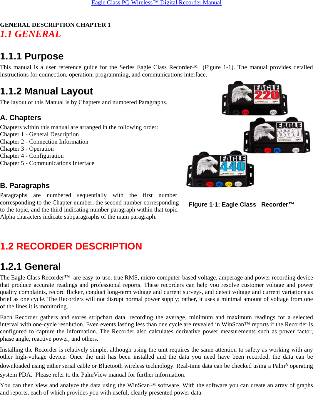 Eagle Class PQ Wireless™ Digital Recorder Manual GENERAL DESCRIPTION CHAPTER 1 1.1 GENERAL 1.1.1 Purpose This manual is a user reference guide for the Series Eagle Class Recorder™  (Figure 1-1). The manual provides detailed instructions for connection, operation, programming, and communications interface.  1.1.2 Manual Layout The layout of this Manual is by Chapters and numbered Paragraphs. A. Chapters  Chapters within this manual are arranged in the following order: Chapter 1 - General Description Chapter 2 - Connection Information Chapter 3 - Operation Chapter 4 - Configuration Chapter 5 - Communications Interface  B. Paragraphs Paragraphs are numbered sequentially with the first number corresponding to the Chapter number, the second number corresponding to the topic, and the third indicating number paragraph within that topic. Alpha characters indicate subparagraphs of the main paragraph.  1.2 RECORDER DESCRIPTION 1.2.1 General The Eagle Class Recorder™  are easy-to-use, true RMS, micro-computer-based voltage, amperage and power recording device that produce accurate readings and professional reports. These recorders can help you resolve customer voltage and power quality complaints, record flicker, conduct long-term voltage and current surveys, and detect voltage and current variations as brief as one cycle. The Recorders will not disrupt normal power supply; rather, it uses a minimal amount of voltage from one of the lines it is monitoring. Each Recorder gathers and stores stripchart data, recording the average, minimum and maximum readings for a selected interval with one-cycle resolution. Even events lasting less than one cycle are revealed in WinScan™ reports if the Recorder is configured to capture the information. The Recorder also calculates derivative power measurements such as power factor, phase angle, reactive power, and others. Installing the Recorder is relatively simple, although using the unit requires the same attention to safety as working with any other high-voltage device. Once the unit has been installed and the data you need have been recorded, the data can be downloaded using either serial cable or Bluetooth wireless technology. Real-time data can be checked using a Palm® operating system PDA.  Please refer to the PalmView manual for further information. You can then view and analyze the data using the WinScan™ software. With the software you can create an array of graphs and reports, each of which provides you with useful, clearly presented power data. Figure 1-1: Eagle Class   Recorder™ 