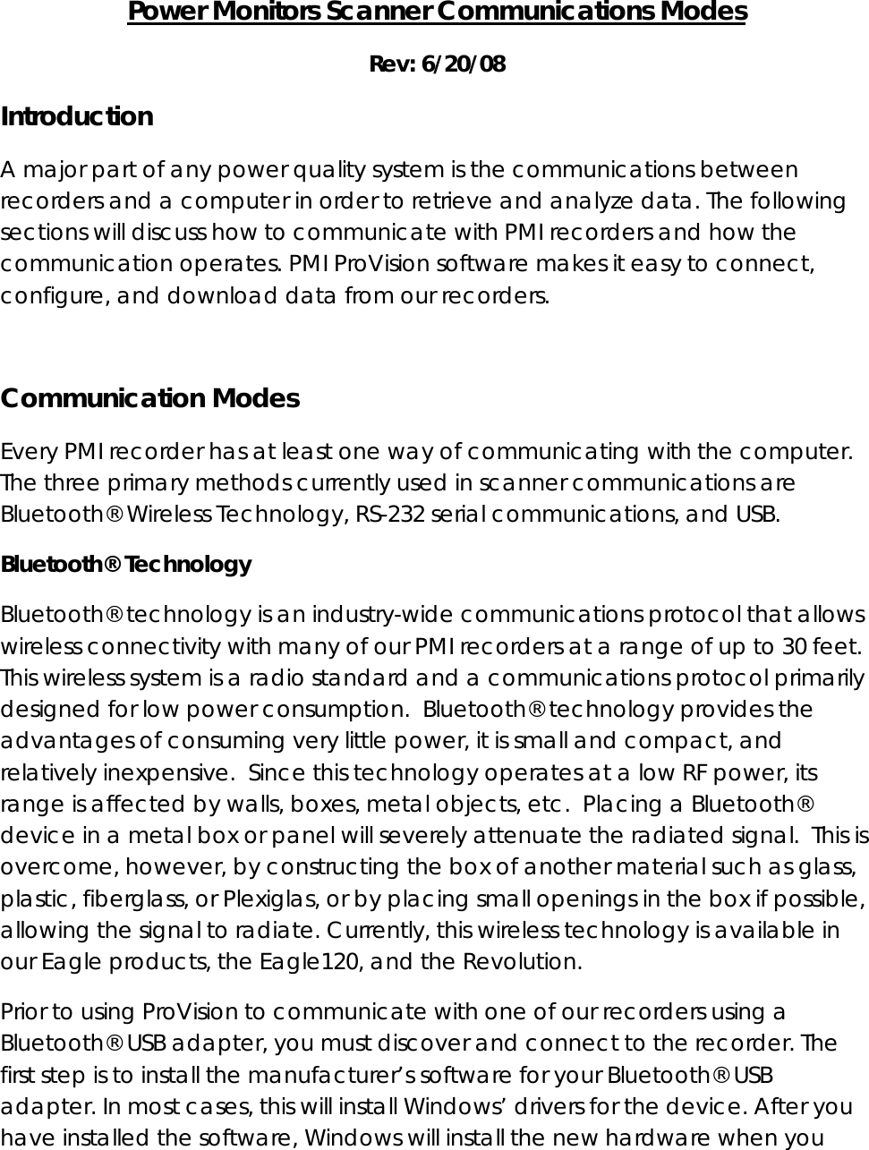 Power Monitors Scanner Communications Modes Rev: 6/20/08 Introduction A major part of any power quality system is the communications between recorders and a computer in order to retrieve and analyze data. The following sections will discuss how to communicate with PMI recorders and how the communication operates. PMI ProVision software makes it easy to connect, configure, and download data from our recorders.  Communication Modes Every PMI recorder has at least one way of communicating with the computer. The three primary methods currently used in scanner communications are Bluetooth® Wireless Technology, RS-232 serial communications, and USB. Bluetooth® Technology Bluetooth® technology is an industry-wide communications protocol that allows wireless connectivity with many of our PMI recorders at a range of up to 30 feet. This wireless system is a radio standard and a communications protocol primarily designed for low power consumption.  Bluetooth® technology provides the advantages of consuming very little power, it is small and compact, and relatively inexpensive.  Since this technology operates at a low RF power, its range is affected by walls, boxes, metal objects, etc.  Placing a Bluetooth® device in a metal box or panel will severely attenuate the radiated signal.  This is overcome, however, by constructing the box of another material such as glass, plastic, fiberglass, or Plexiglas, or by placing small openings in the box if possible, allowing the signal to radiate. Currently, this wireless technology is available in our Eagle products, the Eagle120, and the Revolution. Prior to using ProVision to communicate with one of our recorders using a Bluetooth® USB adapter, you must discover and connect to the recorder. The first step is to install the manufacturer’s software for your Bluetooth® USB adapter. In most cases, this will install Windows’ drivers for the device. After you have installed the software, Windows will install the new hardware when you 