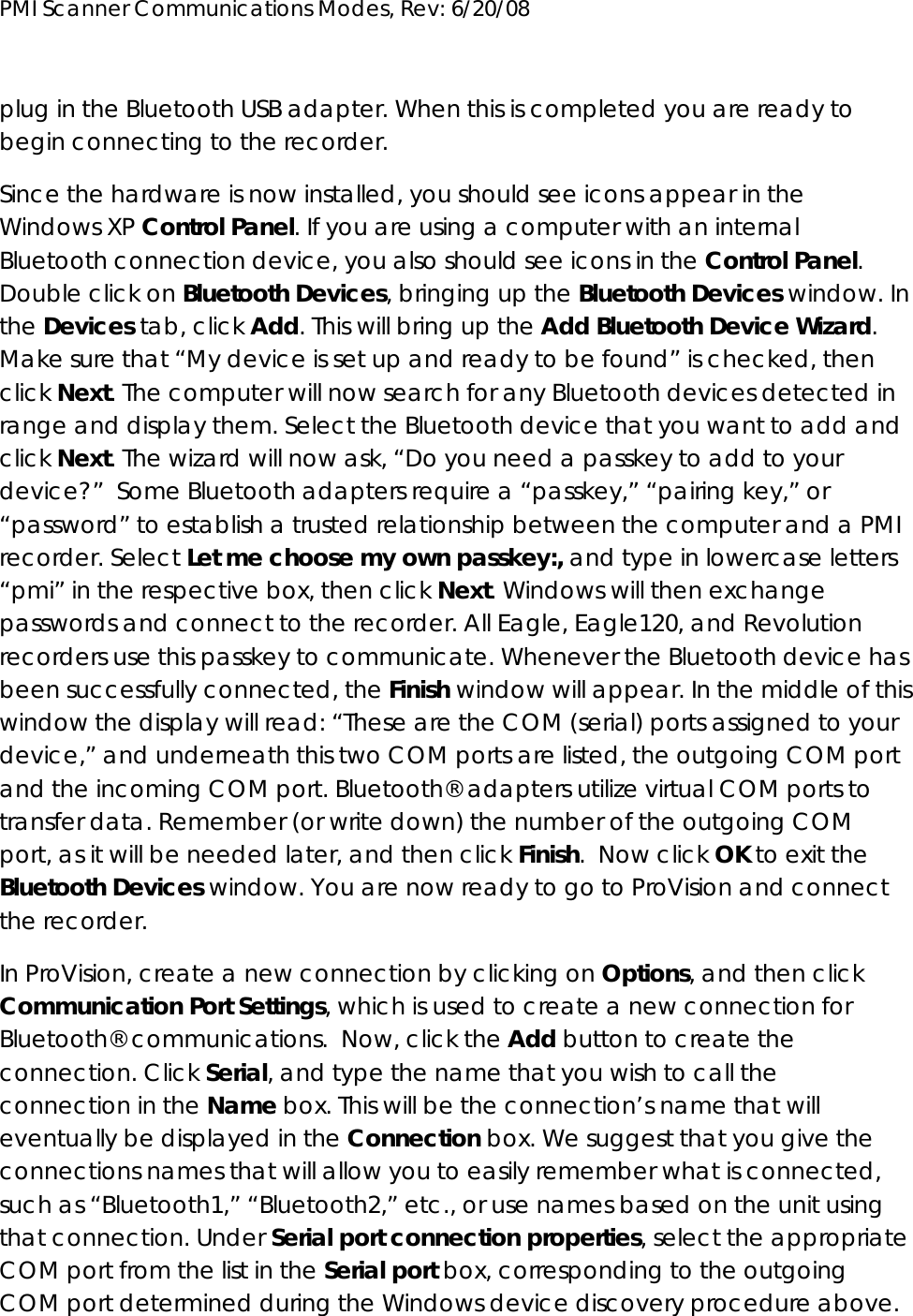 PMI Scanner Communications Modes, Rev: 6/20/08      plug in the Bluetooth USB adapter. When this is completed you are ready to begin connecting to the recorder.   Since the hardware is now installed, you should see icons appear in the Windows XP Control Panel. If you are using a computer with an internal Bluetooth connection device, you also should see icons in the Control Panel. Double click on Bluetooth Devices, bringing up the Bluetooth Devices window. In the Devices tab, click Add. This will bring up the Add Bluetooth Device Wizard.  Make sure that “My device is set up and ready to be found” is checked, then click Next. The computer will now search for any Bluetooth devices detected in range and display them. Select the Bluetooth device that you want to add and click Next. The wizard will now ask, “Do you need a passkey to add to your device?”  Some Bluetooth adapters require a “passkey,” “pairing key,” or “password” to establish a trusted relationship between the computer and a PMI recorder. Select Let me choose my own passkey:, and type in lowercase letters “pmi” in the respective box, then click Next. Windows will then exchange passwords and connect to the recorder. All Eagle, Eagle120, and Revolution recorders use this passkey to communicate. Whenever the Bluetooth device has been successfully connected, the Finish window will appear. In the middle of this window the display will read: “These are the COM (serial) ports assigned to your device,” and underneath this two COM ports are listed, the outgoing COM port and the incoming COM port. Bluetooth® adapters utilize virtual COM ports to transfer data. Remember (or write down) the number of the outgoing COM port, as it will be needed later, and then click Finish.  Now click OK to exit the Bluetooth Devices window. You are now ready to go to ProVision and connect the recorder. In ProVision, create a new connection by clicking on Options, and then click Communication Port Settings, which is used to create a new connection for Bluetooth® communications.  Now, click the Add button to create the connection. Click Serial, and type the name that you wish to call the connection in the Name box. This will be the connection’s name that will eventually be displayed in the Connection box. We suggest that you give the connections names that will allow you to easily remember what is connected, such as “Bluetooth1,” “Bluetooth2,” etc., or use names based on the unit using that connection. Under Serial port connection properties, select the appropriate COM port from the list in the Serial port box, corresponding to the outgoing COM port determined during the Windows device discovery procedure above. 