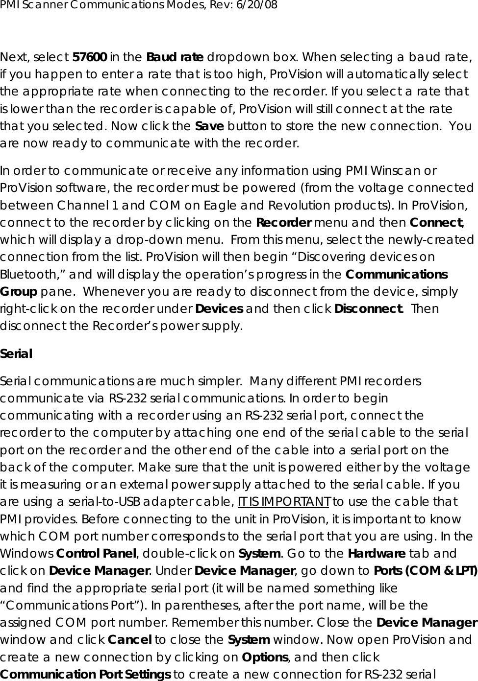 PMI Scanner Communications Modes, Rev: 6/20/08      Next, select 57600 in the Baud rate dropdown box. When selecting a baud rate, if you happen to enter a rate that is too high, ProVision will automatically select the appropriate rate when connecting to the recorder. If you select a rate that is lower than the recorder is capable of, ProVision will still connect at the rate that you selected. Now click the Save button to store the new connection.  You are now ready to communicate with the recorder. In order to communicate or receive any information using PMI Winscan or ProVision software, the recorder must be powered (from the voltage connected between Channel 1 and COM on Eagle and Revolution products). In ProVision, connect to the recorder by clicking on the Recorder menu and then Connect, which will display a drop-down menu.  From this menu, select the newly-created connection from the list. ProVision will then begin “Discovering devices on Bluetooth,” and will display the operation’s progress in the Communications Group pane.  Whenever you are ready to disconnect from the device, simply right-click on the recorder under Devices and then click Disconnect.  Then disconnect the Recorder’s power supply. Serial Serial communications are much simpler.  Many different PMI recorders communicate via RS-232 serial communications. In order to begin communicating with a recorder using an RS-232 serial port, connect the recorder to the computer by attaching one end of the serial cable to the serial port on the recorder and the other end of the cable into a serial port on the back of the computer. Make sure that the unit is powered either by the voltage it is measuring or an external power supply attached to the serial cable. If you are using a serial-to-USB adapter cable, IT IS IMPORTANT to use the cable that PMI provides. Before connecting to the unit in ProVision, it is important to know which COM port number corresponds to the serial port that you are using. In the Windows Control Panel, double-click on System. Go to the Hardware tab and click on Device Manager. Under Device Manager, go down to Ports (COM &amp; LPT) and find the appropriate serial port (it will be named something like “Communications Port”). In parentheses, after the port name, will be the assigned COM port number. Remember this number. Close the Device Manager window and click Cancel to close the System window. Now open ProVision and create a new connection by clicking on Options, and then click Communication Port Settings to create a new connection for RS-232 serial 