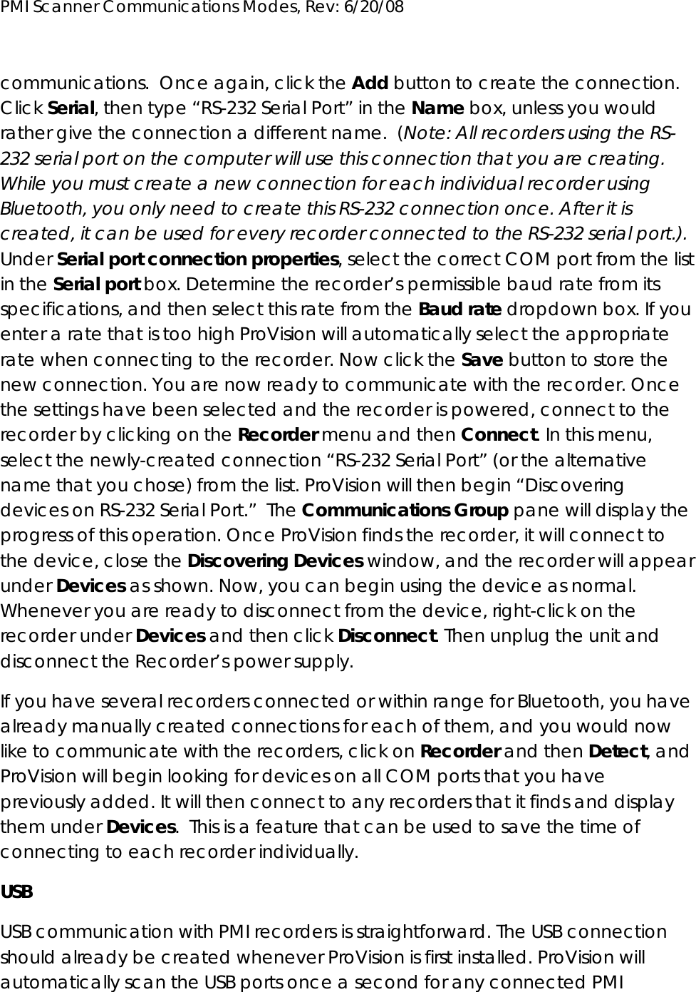 PMI Scanner Communications Modes, Rev: 6/20/08      communications.  Once again, click the Add button to create the connection. Click Serial, then type “RS-232 Serial Port” in the Name box, unless you would rather give the connection a different name.  (Note: All recorders using the RS-232 serial port on the computer will use this connection that you are creating. While you must create a new connection for each individual recorder using Bluetooth, you only need to create this RS-232 connection once. After it is created, it can be used for every recorder connected to the RS-232 serial port.). Under Serial port connection properties, select the correct COM port from the list in the Serial port box. Determine the recorder’s permissible baud rate from its specifications, and then select this rate from the Baud rate dropdown box. If you enter a rate that is too high ProVision will automatically select the appropriate rate when connecting to the recorder. Now click the Save button to store the new connection. You are now ready to communicate with the recorder. Once the settings have been selected and the recorder is powered, connect to the recorder by clicking on the Recorder menu and then Connect. In this menu, select the newly-created connection “RS-232 Serial Port” (or the alternative name that you chose) from the list. ProVision will then begin “Discovering devices on RS-232 Serial Port.”  The Communications Group pane will display the progress of this operation. Once ProVision finds the recorder, it will connect to the device, close the Discovering Devices window, and the recorder will appear under Devices as shown. Now, you can begin using the device as normal. Whenever you are ready to disconnect from the device, right-click on the recorder under Devices and then click Disconnect. Then unplug the unit and disconnect the Recorder’s power supply. If you have several recorders connected or within range for Bluetooth, you have already manually created connections for each of them, and you would now like to communicate with the recorders, click on Recorder and then Detect, and ProVision will begin looking for devices on all COM ports that you have previously added. It will then connect to any recorders that it finds and display them under Devices.  This is a feature that can be used to save the time of connecting to each recorder individually. USB USB communication with PMI recorders is straightforward. The USB connection should already be created whenever ProVision is first installed. ProVision will automatically scan the USB ports once a second for any connected PMI 