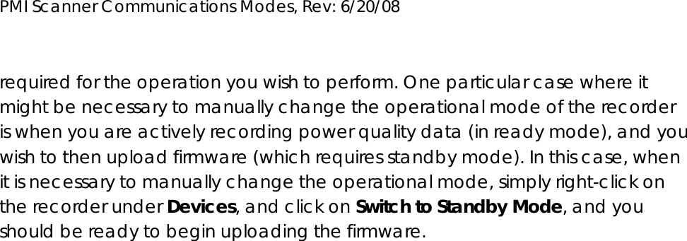 PMI Scanner Communications Modes, Rev: 6/20/08      required for the operation you wish to perform. One particular case where it might be necessary to manually change the operational mode of the recorder is when you are actively recording power quality data (in ready mode), and you wish to then upload firmware (which requires standby mode). In this case, when it is necessary to manually change the operational mode, simply right-click on the recorder under Devices, and click on Switch to Standby Mode, and you should be ready to begin uploading the firmware. 