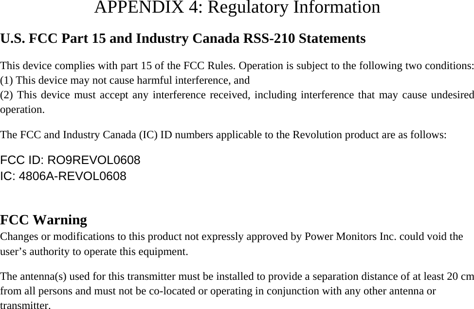  APPENDIX 4: Regulatory Information U.S. FCC Part 15 and Industry Canada RSS-210 Statements This device complies with part 15 of the FCC Rules. Operation is subject to the following two conditions: (1) This device may not cause harmful interference, and  (2) This device must accept any interference received, including interference that may cause undesired operation. The FCC and Industry Canada (IC) ID numbers applicable to the Revolution product are as follows: FCC ID: RO9REVOL0608 IC: 4806A-REVOL0608  FCC Warning Changes or modifications to this product not expressly approved by Power Monitors Inc. could void the user’s authority to operate this equipment. The antenna(s) used for this transmitter must be installed to provide a separation distance of at least 20 cm from all persons and must not be co-located or operating in conjunction with any other antenna or transmitter.    