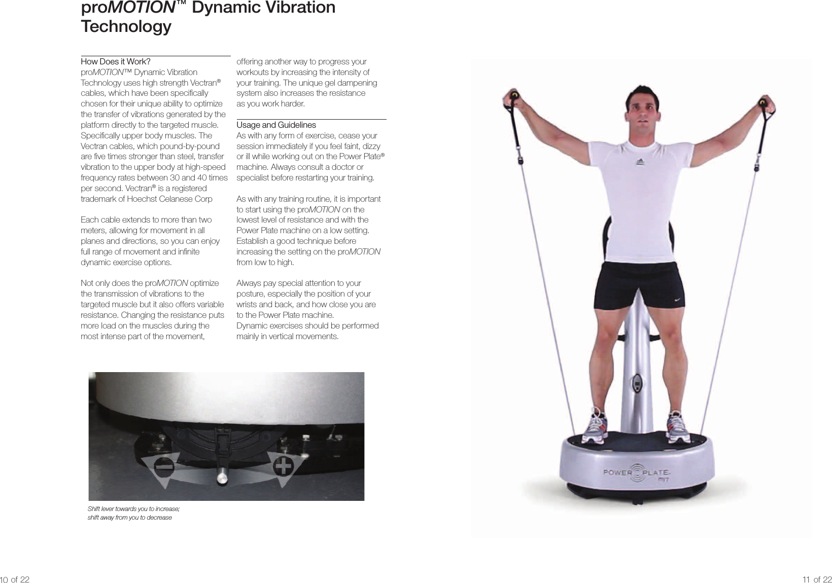 proMOTION™  Dynamic Vibration TechnologyHow Does it Work?proMOTION™ Dynamic Vibration Technology uses high strength Vectran® cables, which have been specically chosen for their unique ability to optimize the transfer of vibrations generated by the platform directly to the targeted muscle. Specically upper body muscles. The Vectran cables, which pound-by-pound are ve times stronger than steel, transfer vibration to the upper body at high-speed frequency rates between 30 and 40 times per second. Vectran® is a registered trademark of Hoechst Celanese CorpEach cable extends to more than two meters, allowing for movement in all  planes and directions, so you can enjoy full range of movement and innite dynamic exercise options.Not only does the proMOTION optimize the transmission of vibrations to the targeted muscle but it also offers variable resistance. Changing the resistance puts more load on the muscles during the  most intense part of the movement, Shift lever towards you to increase; shift away from you to decreaseoffering another way to progress your workouts by increasing the intensity of your training. The unique gel dampening system also increases the resistance  as you work harder.Usage and GuidelinesAs with any form of exercise, cease your session immediately if you feel faint, dizzy or ill while working out on the Power Plate® machine. Always consult a doctor or specialist before restarting your training.As with any training routine, it is important  to start using the proMOTION on the lowest level of resistance and with the  Power Plate machine on a low setting. Establish a good technique before increasing the setting on the proMOTION from low to high.Always pay special attention to your  posture, especially the position of your  wrists and back, and how close you are  to the Power Plate machine.  Dynamic exercises should be performed mainly in vertical movements.10 of 22 11 of 22