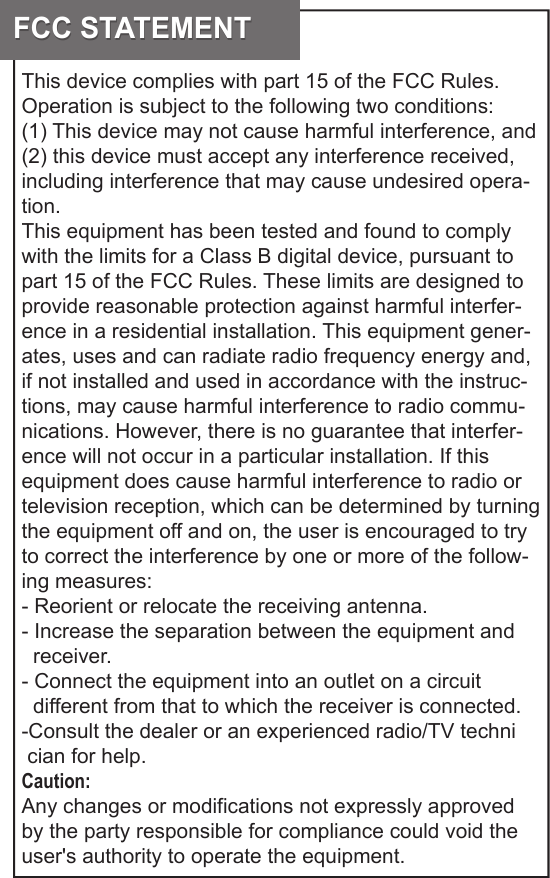 FCC STATEMENTFCC STATEMENTThis device complies with part 15 of the FCC Rules. Operation is subject to the following two conditions: (1) This device may not cause harmful interference, and (2) this device must accept any interference received, including interference that may cause undesired opera-tion. This equipment has been tested and found to comply with the limits for a Class B digital device, pursuant to part 15 of the FCC Rules. These limits are designed to provide reasonable protection against harmful interfer-ence in a residential installation. This equipment gener-ates, uses and can radiate radio frequency energy and, if not installed and used in accordance with the instruc-tions, may cause harmful interference to radio commu-nications. However, there is no guarantee that interfer-ence will not occur in a particular installation. If this equipment does cause harmful interference to radio or television reception, which can be determined by turning the equipment off and on, the user is encouraged to try to correct the interference by one or more of the follow-ing measures:- Reorient or relocate the receiving antenna.- Increase the separation between the equipment and                 receiver.- Connect the equipment into an outlet on a circuit     different from that to which the receiver is connected.-Consult the dealer or an experienced radio/TV techni  cian for help.Caution: Any changes or modifications not expressly approved by the party responsible for compliance could void the user&apos;s authority to operate the equipment. 