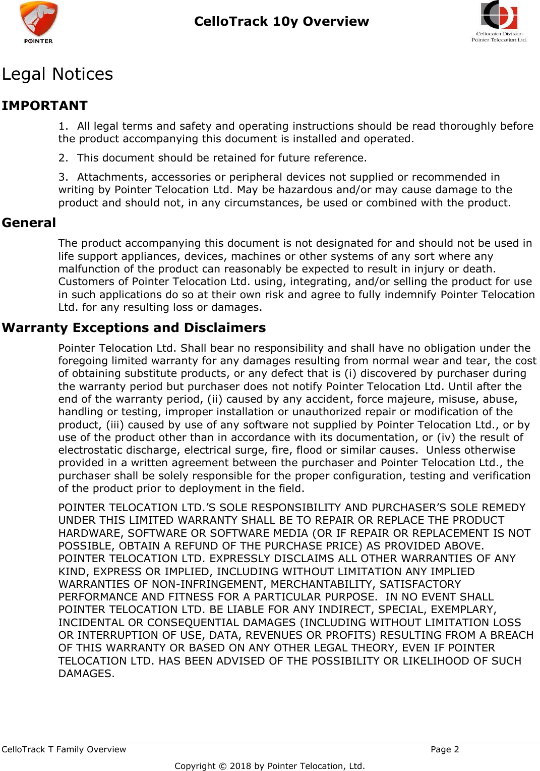  CelloTrack 10y Overview    CelloTrack T Family Overview                                                                                                       Page 2   Copyright © 2018 by Pointer Telocation, Ltd. Legal Notices  IMPORTANT 1.  All legal terms and safety and operating instructions should be read thoroughly before the product accompanying this document is installed and operated. 2.  This document should be retained for future reference. 3.  Attachments, accessories or peripheral devices not supplied or recommended in writing by Pointer Telocation Ltd. May be hazardous and/or may cause damage to the product and should not, in any circumstances, be used or combined with the product. General  The product accompanying this document is not designated for and should not be used in life support appliances, devices, machines or other systems of any sort where any malfunction of the product can reasonably be expected to result in injury or death.  Customers of Pointer Telocation Ltd. using, integrating, and/or selling the product for use in such applications do so at their own risk and agree to fully indemnify Pointer Telocation Ltd. for any resulting loss or damages.  Warranty Exceptions and Disclaimers Pointer Telocation Ltd. Shall bear no responsibility and shall have no obligation under the foregoing limited warranty for any damages resulting from normal wear and tear, the cost of obtaining substitute products, or any defect that is (i) discovered by purchaser during the warranty period but purchaser does not notify Pointer Telocation Ltd. Until after the end of the warranty period, (ii) caused by any accident, force majeure, misuse, abuse, handling or testing, improper installation or unauthorized repair or modification of the product, (iii) caused by use of any software not supplied by Pointer Telocation Ltd., or by use of the product other than in accordance with its documentation, or (iv) the result of electrostatic discharge, electrical surge, fire, flood or similar causes.  Unless otherwise provided in a written agreement between the purchaser and Pointer Telocation Ltd., the purchaser shall be solely responsible for the proper configuration, testing and verification of the product prior to deployment in the field. POINTER TELOCATION LTD.’S SOLE RESPONSIBILITY AND PURCHASER’S SOLE REMEDY UNDER THIS LIMITED WARRANTY SHALL BE TO REPAIR OR REPLACE THE PRODUCT HARDWARE, SOFTWARE OR SOFTWARE MEDIA (OR IF REPAIR OR REPLACEMENT IS NOT POSSIBLE, OBTAIN A REFUND OF THE PURCHASE PRICE) AS PROVIDED ABOVE.  POINTER TELOCATION LTD. EXPRESSLY DISCLAIMS ALL OTHER WARRANTIES OF ANY KIND, EXPRESS OR IMPLIED, INCLUDING WITHOUT LIMITATION ANY IMPLIED WARRANTIES OF NON-INFRINGEMENT, MERCHANTABILITY, SATISFACTORY PERFORMANCE AND FITNESS FOR A PARTICULAR PURPOSE.  IN NO EVENT SHALL POINTER TELOCATION LTD. BE LIABLE FOR ANY INDIRECT, SPECIAL, EXEMPLARY, INCIDENTAL OR CONSEQUENTIAL DAMAGES (INCLUDING WITHOUT LIMITATION LOSS OR INTERRUPTION OF USE, DATA, REVENUES OR PROFITS) RESULTING FROM A BREACH OF THIS WARRANTY OR BASED ON ANY OTHER LEGAL THEORY, EVEN IF POINTER TELOCATION LTD. HAS BEEN ADVISED OF THE POSSIBILITY OR LIKELIHOOD OF SUCH DAMAGES.  