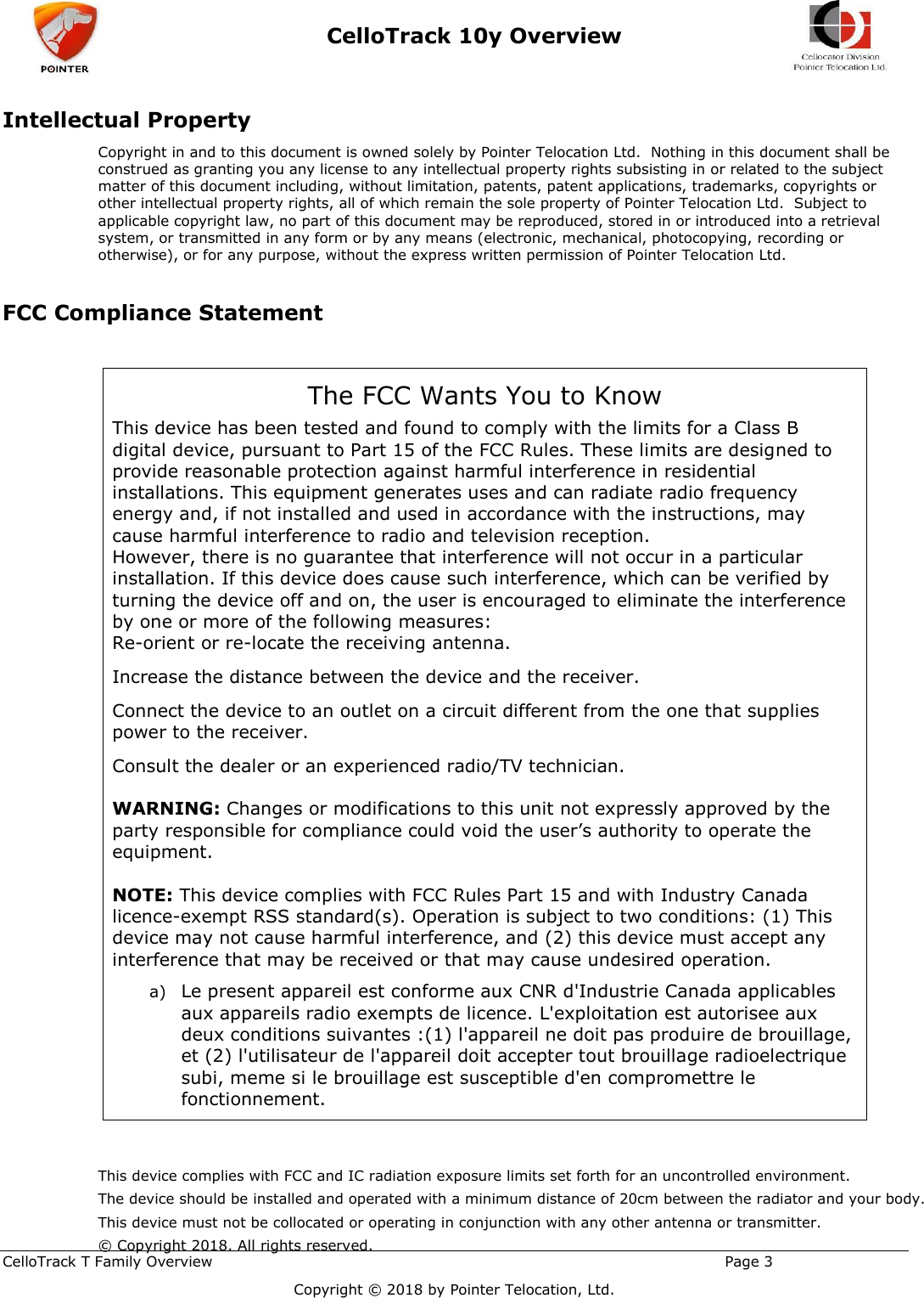  CelloTrack 10y Overview    CelloTrack T Family Overview                                                                                                       Page 3   Copyright © 2018 by Pointer Telocation, Ltd. Intellectual Property Copyright in and to this document is owned solely by Pointer Telocation Ltd.  Nothing in this document shall be construed as granting you any license to any intellectual property rights subsisting in or related to the subject matter of this document including, without limitation, patents, patent applications, trademarks, copyrights or other intellectual property rights, all of which remain the sole property of Pointer Telocation Ltd.  Subject to applicable copyright law, no part of this document may be reproduced, stored in or introduced into a retrieval system, or transmitted in any form or by any means (electronic, mechanical, photocopying, recording or otherwise), or for any purpose, without the express written permission of Pointer Telocation Ltd.   FCC Compliance Statement  The FCC Wants You to Know This device has been tested and found to comply with the limits for a Class B digital device, pursuant to Part 15 of the FCC Rules. These limits are designed to provide reasonable protection against harmful interference in residential installations. This equipment generates uses and can radiate radio frequency energy and, if not installed and used in accordance with the instructions, may cause harmful interference to radio and television reception.  However, there is no guarantee that interference will not occur in a particular installation. If this device does cause such interference, which can be verified by turning the device off and on, the user is encouraged to eliminate the interference by one or more of the following measures:  Re-orient or re-locate the receiving antenna.  Increase the distance between the device and the receiver.  Connect the device to an outlet on a circuit different from the one that supplies power to the receiver.  Consult the dealer or an experienced radio/TV technician.   WARNING: Changes or modifications to this unit not expressly approved by the party responsible for compliance could void the user’s authority to operate the equipment.   NOTE: This device complies with FCC Rules Part 15 and with Industry Canada licence-exempt RSS standard(s). Operation is subject to two conditions: (1) This device may not cause harmful interference, and (2) this device must accept any interference that may be received or that may cause undesired operation.  a) Le present appareil est conforme aux CNR d&apos;Industrie Canada applicables aux appareils radio exempts de licence. L&apos;exploitation est autorisee aux deux conditions suivantes :(1) l&apos;appareil ne doit pas produire de brouillage, et (2) l&apos;utilisateur de l&apos;appareil doit accepter tout brouillage radioelectrique subi, meme si le brouillage est susceptible d&apos;en compromettre le fonctionnement.  This device complies with FCC and IC radiation exposure limits set forth for an uncontrolled environment. The device should be installed and operated with a minimum distance of 20cm between the radiator and your body. This device must not be collocated or operating in conjunction with any other antenna or transmitter.© Copyright 2018. All rights reserved. 