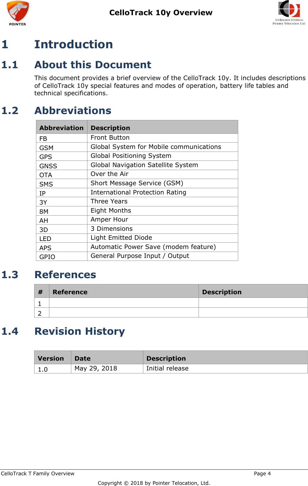  CelloTrack 10y Overview    CelloTrack T Family Overview                                                                                                       Page 4 Copyright © 2018 by Pointer Telocation, Ltd. 1 Introduction 1.1 About this Document This document provides a brief overview of the CelloTrack 10y. It includes descriptions of CelloTrack 10y special features and modes of operation, battery life tables and technical specifications. 1.2 Abbreviations Abbreviation Description FB Front Button GSM Global System for Mobile communications GPS Global Positioning System GNSS Global Navigation Satellite System OTA Over the Air SMS Short Message Service (GSM) IP International Protection Rating 3Y Three Years 8M Eight Months AH Amper Hour 3D 3 Dimensions LED Light Emitted Diode APS Automatic Power Save (modem feature) GPIO General Purpose Input / Output 1.3 References # Reference Description 1   2   1.4 Revision History  Version Date Description 1.0 May 29, 2018 Initial release  