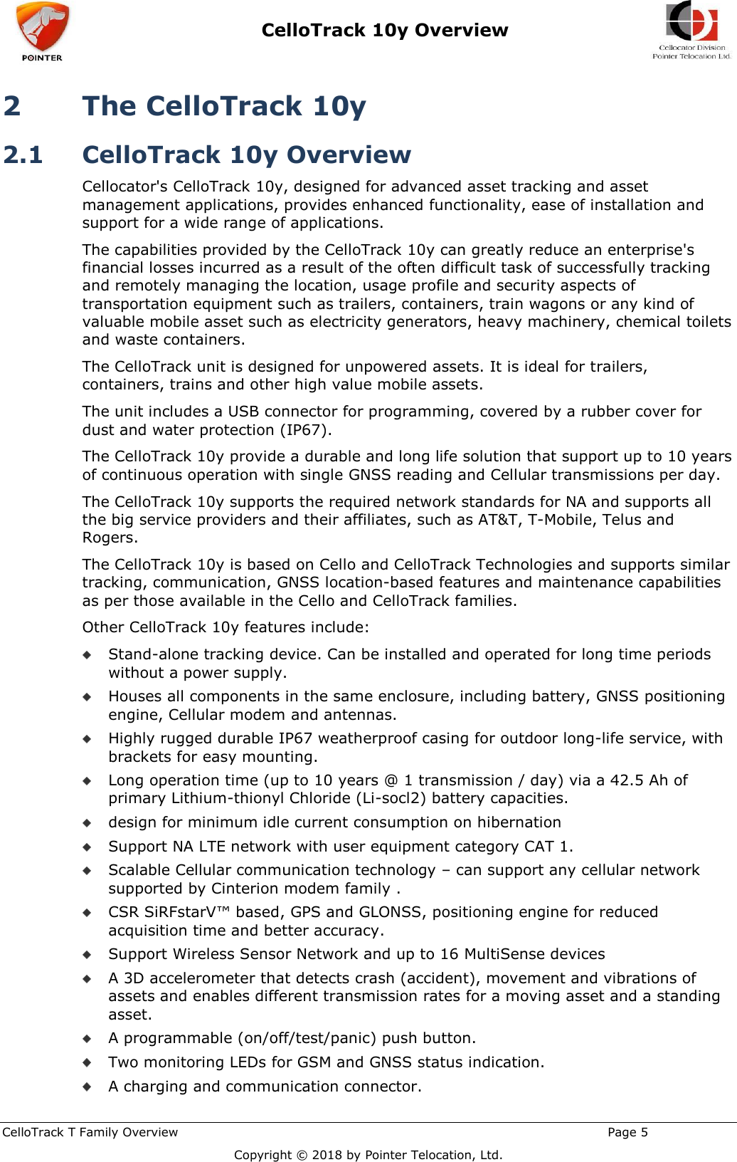  CelloTrack 10y Overview    CelloTrack T Family Overview                                                                                                       Page 5  Copyright © 2018 by Pointer Telocation, Ltd. 2 The CelloTrack 10y  2.1 CelloTrack 10y Overview Cellocator&apos;s CelloTrack 10y, designed for advanced asset tracking and asset management applications, provides enhanced functionality, ease of installation and support for a wide range of applications. The capabilities provided by the CelloTrack 10y can greatly reduce an enterprise&apos;s financial losses incurred as a result of the often difficult task of successfully tracking and remotely managing the location, usage profile and security aspects of transportation equipment such as trailers, containers, train wagons or any kind of valuable mobile asset such as electricity generators, heavy machinery, chemical toilets and waste containers. The CelloTrack unit is designed for unpowered assets. It is ideal for trailers, containers, trains and other high value mobile assets. The unit includes a USB connector for programming, covered by a rubber cover for dust and water protection (IP67). The CelloTrack 10y provide a durable and long life solution that support up to 10 years of continuous operation with single GNSS reading and Cellular transmissions per day. The CelloTrack 10y supports the required network standards for NA and supports all the big service providers and their affiliates, such as AT&amp;T, T-Mobile, Telus and Rogers.  The CelloTrack 10y is based on Cello and CelloTrack Technologies and supports similar tracking, communication, GNSS location-based features and maintenance capabilities as per those available in the Cello and CelloTrack families. Other CelloTrack 10y features include:  Stand-alone tracking device. Can be installed and operated for long time periods without a power supply.  Houses all components in the same enclosure, including battery, GNSS positioning engine, Cellular modem and antennas.  Highly rugged durable IP67 weatherproof casing for outdoor long-life service, with brackets for easy mounting.  Long operation time (up to 10 years @ 1 transmission / day) via a 42.5 Ah of primary Lithium-thionyl Chloride (Li-socl2) battery capacities.  design for minimum idle current consumption on hibernation  Support NA LTE network with user equipment category CAT 1.  Scalable Cellular communication technology – can support any cellular network supported by Cinterion modem family .  CSR SiRFstarV™ based, GPS and GLONSS, positioning engine for reduced acquisition time and better accuracy.  Support Wireless Sensor Network and up to 16 MultiSense devices   A 3D accelerometer that detects crash (accident), movement and vibrations of assets and enables different transmission rates for a moving asset and a standing asset.   A programmable (on/off/test/panic) push button.  Two monitoring LEDs for GSM and GNSS status indication.   A charging and communication connector. 