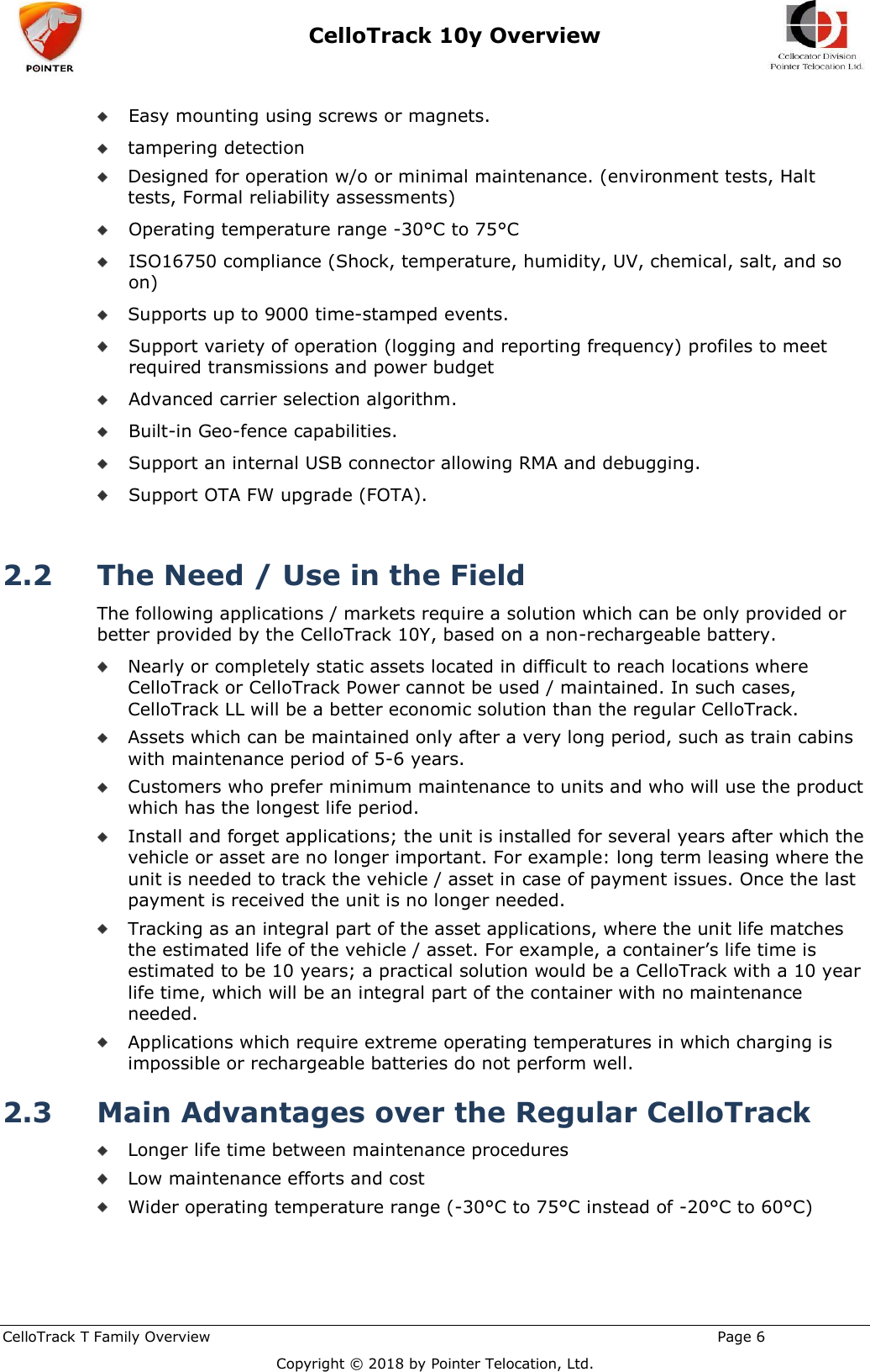 CelloTrack 10y Overview    CelloTrack T Family Overview                                                                                                       Page 6  Copyright © 2018 by Pointer Telocation, Ltd.  Easy mounting using screws or magnets.  tampering detection  Designed for operation w/o or minimal maintenance. (environment tests, Halt tests, Formal reliability assessments)  Operating temperature range -30°C to 75°C   ISO16750 compliance (Shock, temperature, humidity, UV, chemical, salt, and so on)  Supports up to 9000 time-stamped events.  Support variety of operation (logging and reporting frequency) profiles to meet required transmissions and power budget  Advanced carrier selection algorithm.   Built-in Geo-fence capabilities.  Support an internal USB connector allowing RMA and debugging.  Support OTA FW upgrade (FOTA).  2.2 The Need / Use in the Field  The following applications / markets require a solution which can be only provided or better provided by the CelloTrack 10Y, based on a non-rechargeable battery.  Nearly or completely static assets located in difficult to reach locations where CelloTrack or CelloTrack Power cannot be used / maintained. In such cases, CelloTrack LL will be a better economic solution than the regular CelloTrack.  Assets which can be maintained only after a very long period, such as train cabins with maintenance period of 5-6 years.  Customers who prefer minimum maintenance to units and who will use the product which has the longest life period.  Install and forget applications; the unit is installed for several years after which the vehicle or asset are no longer important. For example: long term leasing where the unit is needed to track the vehicle / asset in case of payment issues. Once the last payment is received the unit is no longer needed.  Tracking as an integral part of the asset applications, where the unit life matches the estimated life of the vehicle / asset. For example, a container’s life time is estimated to be 10 years; a practical solution would be a CelloTrack with a 10 year life time, which will be an integral part of the container with no maintenance needed.  Applications which require extreme operating temperatures in which charging is impossible or rechargeable batteries do not perform well. 2.3 Main Advantages over the Regular CelloTrack  Longer life time between maintenance procedures  Low maintenance efforts and cost  Wider operating temperature range (-30°C to 75°C instead of -20°C to 60°C) 