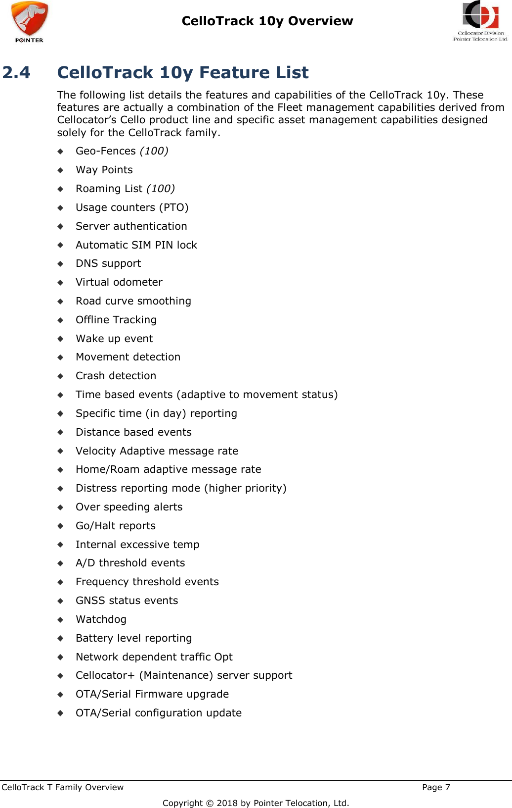  CelloTrack 10y Overview    CelloTrack T Family Overview                                                                                                       Page 7  Copyright © 2018 by Pointer Telocation, Ltd. 2.4 CelloTrack 10y Feature List The following list details the features and capabilities of the CelloTrack 10y. These features are actually a combination of the Fleet management capabilities derived from Cellocator’s Cello product line and specific asset management capabilities designed solely for the CelloTrack family.  Geo-Fences (100)  Way Points  Roaming List (100)  Usage counters (PTO)  Server authentication   Automatic SIM PIN lock  DNS support  Virtual odometer  Road curve smoothing  Offline Tracking  Wake up event  Movement detection  Crash detection  Time based events (adaptive to movement status)  Specific time (in day) reporting  Distance based events  Velocity Adaptive message rate  Home/Roam adaptive message rate  Distress reporting mode (higher priority)  Over speeding alerts  Go/Halt reports  Internal excessive temp  A/D threshold events  Frequency threshold events  GNSS status events  Watchdog  Battery level reporting  Network dependent traffic Opt  Cellocator+ (Maintenance) server support  OTA/Serial Firmware upgrade  OTA/Serial configuration update 