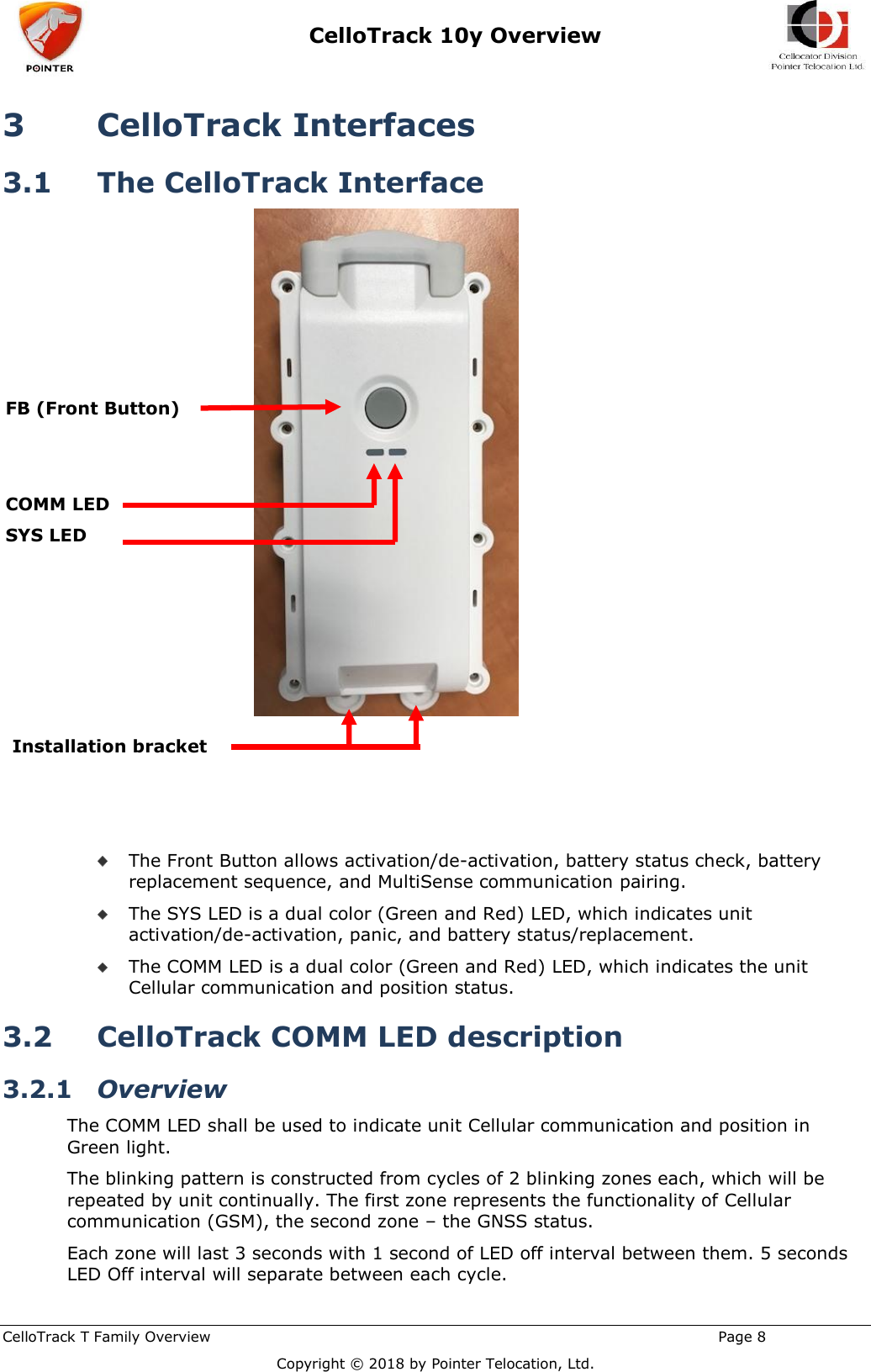  CelloTrack 10y Overview    CelloTrack T Family Overview                                                                                                       Page 8  Copyright © 2018 by Pointer Telocation, Ltd. 3 CelloTrack Interfaces 3.1 The CelloTrack Interface       The Front Button allows activation/de-activation, battery status check, battery replacement sequence, and MultiSense communication pairing.  The SYS LED is a dual color (Green and Red) LED, which indicates unit activation/de-activation, panic, and battery status/replacement.  The COMM LED is a dual color (Green and Red) LED, which indicates the unit Cellular communication and position status. 3.2 CelloTrack COMM LED description 3.2.1 Overview The COMM LED shall be used to indicate unit Cellular communication and position in Green light. The blinking pattern is constructed from cycles of 2 blinking zones each, which will be repeated by unit continually. The first zone represents the functionality of Cellular communication (GSM), the second zone – the GNSS status. Each zone will last 3 seconds with 1 second of LED off interval between them. 5 seconds LED Off interval will separate between each cycle. FB (Front Button)    COMM LED SYS LED Installation bracket 