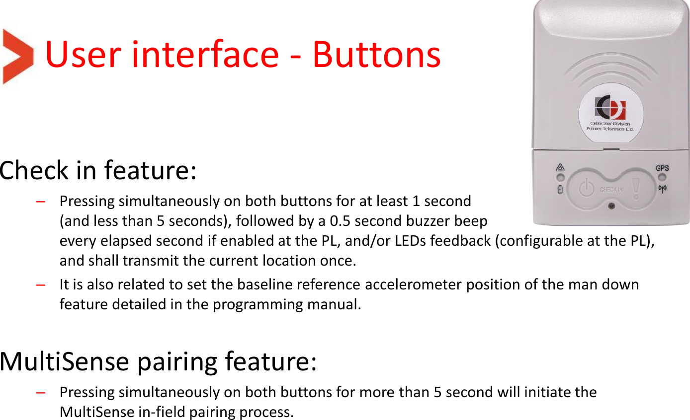 User interface - Buttons Check in feature: –Pressing simultaneously on both buttons for at least 1 second  (and less than 5 seconds), followed by a 0.5 second buzzer beep every elapsed second if enabled at the PL, and/or LEDs feedback (configurable at the PL), and shall transmit the current location once. –It is also related to set the baseline reference accelerometer position of the man down feature detailed in the programming manual.   MultiSense pairing feature: –Pressing simultaneously on both buttons for more than 5 second will initiate the MultiSense in-field pairing process. 