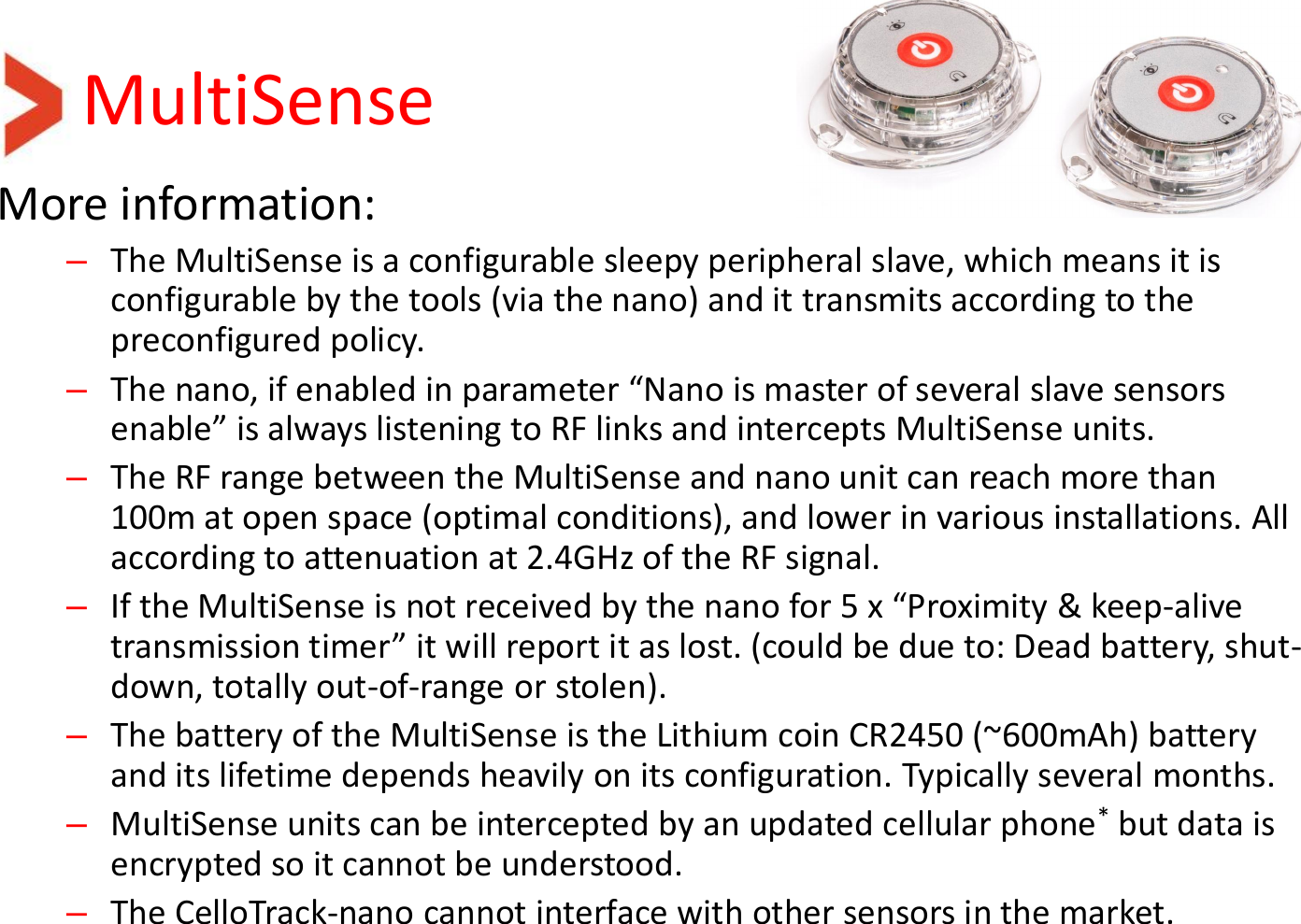 MultiSense More information: –The MultiSense is a configurable sleepy peripheral slave, which means it is configurable by the tools (via the nano) and it transmits according to the preconfigured policy. –The nano, if enabled in parameter “Nano is master of several slave sensors enable” is always listening to RF links and intercepts MultiSense units. –The RF range between the MultiSense and nano unit can reach more than 100m at open space (optimal conditions), and lower in various installations. All according to attenuation at 2.4GHz of the RF signal. –If the MultiSense is not received by the nano for 5 x “Proximity &amp; keep-alive transmission timer” it will report it as lost. (could be due to: Dead battery, shut-down, totally out-of-range or stolen).  –The battery of the MultiSense is the Lithium coin CR2450 (~600mAh) battery and its lifetime depends heavily on its configuration. Typically several months. –MultiSense units can be intercepted by an updated cellular phone* but data is encrypted so it cannot be understood. –The CelloTrack-nano cannot interface with other sensors in the market. 