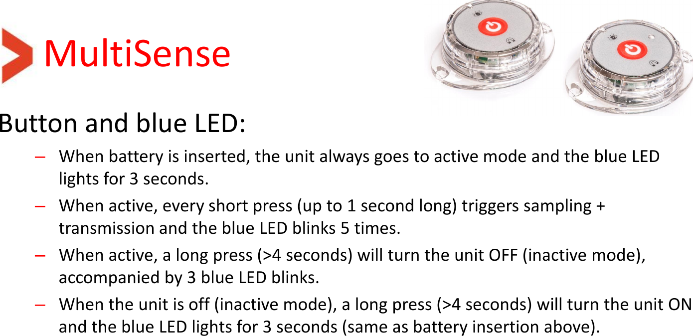 MultiSense Button and blue LED: –When battery is inserted, the unit always goes to active mode and the blue LED lights for 3 seconds. –When active, every short press (up to 1 second long) triggers sampling + transmission and the blue LED blinks 5 times. –When active, a long press (&gt;4 seconds) will turn the unit OFF (inactive mode), accompanied by 3 blue LED blinks. –When the unit is off (inactive mode), a long press (&gt;4 seconds) will turn the unit ON and the blue LED lights for 3 seconds (same as battery insertion above).  