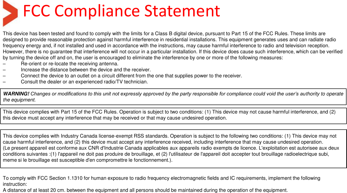 FCC Compliance Statement This device has been tested and found to comply with the limits for a Class B digital device, pursuant to Part 15 of the FCC Rules. These limits are designed to provide reasonable protection against harmful interference in residential installations. This equipment generates uses and can radiate radio frequency energy and, if not installed and used in accordance with the instructions, may cause harmful interference to radio and television reception. However, there is no guarantee that interference will not occur in a particular installation. If this device does cause such interference, which can be verified by turning the device off and on, the user is encouraged to eliminate the interference by one or more of the following measures: – Re-orient or re-locate the receiving antenna. –  Increase the distance between the device and the receiver. –  Connect the device to an outlet on a circuit different from the one that supplies power to the receiver. –  Consult the dealer or an experienced radio/TV technician.  WARNING! Changes or modifications to this unit not expressly approved by the party responsible for compliance could void the user’s authority to operate the equipment.   This device complies with Part 15 of the FCC Rules. Operation is subject to two conditions: (1) This device may not cause harmful interference, and (2) this device must accept any interference that may be received or that may cause undesired operation.    This device complies with Industry Canada license-exempt RSS standards. Operation is subject to the following two conditions: (1) This device may not cause harmful interference, and (2) this device must accept any interference received, including interference that may cause undesired operation.  (Le present appareil est conforme aux CNR d&apos;Industrie Canada applicables aux appareils radio exempts de licence. L&apos;exploitation est autorisee aux deux conditions suivantes :(1) l&apos;appareil ne doit pas produire de brouillage, et (2) l&apos;utilisateur de l&apos;appareil doit accepter tout brouillage radioelectrique subi, meme si le brouillage est susceptible d&apos;en compromettre le fonctionnement.).    To comply with FCC Section 1.1310 for human exposure to radio frequency electromagnetic fields and IC requirements, implement the following instruction: A distance of at least 20 cm. between the equipment and all persons should be maintained during the operation of the equipment. 