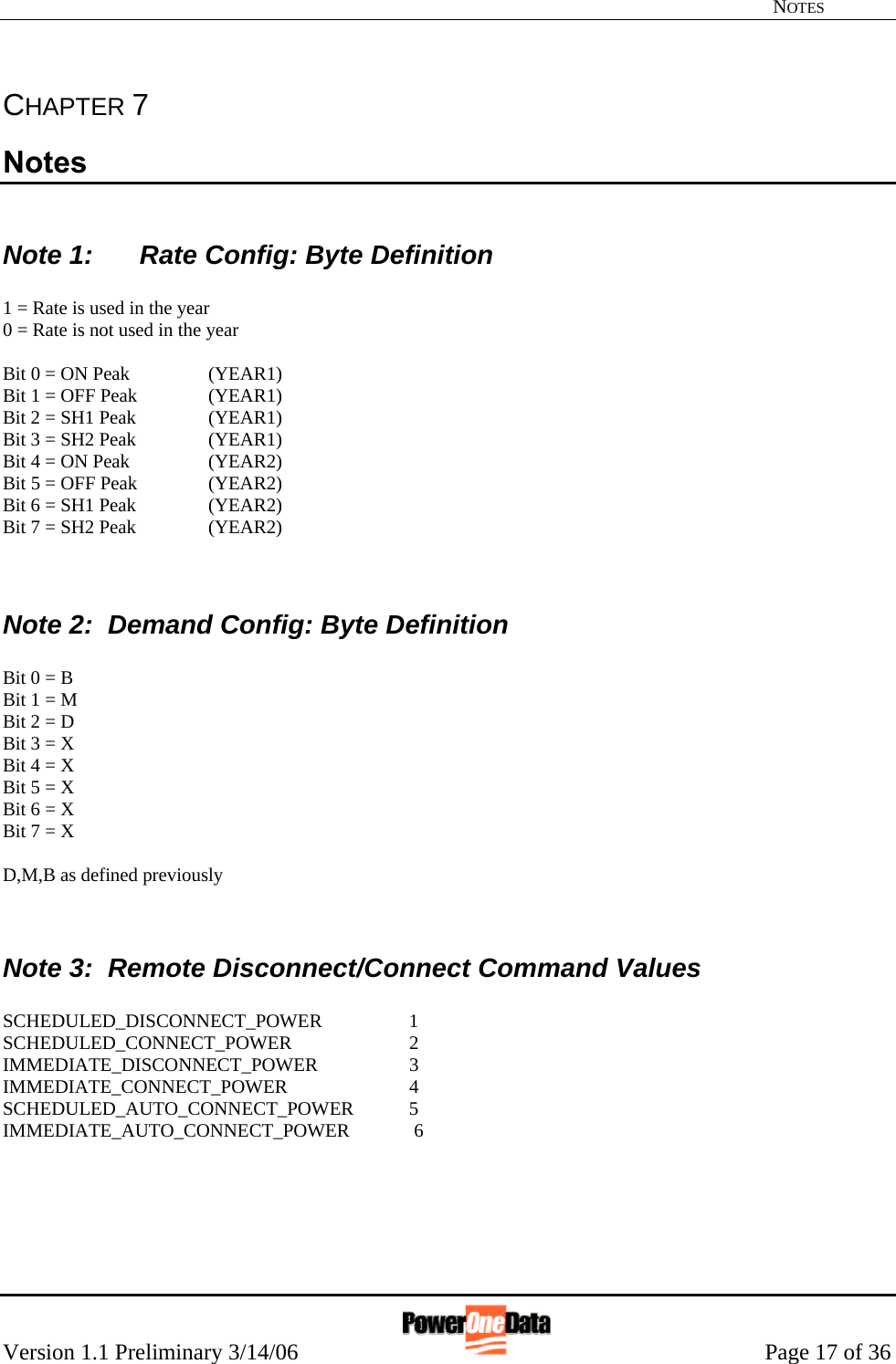   NOTES Version 1.1 Preliminary 3/14/06                                                      Page 17 of 36 CHAPTER 7 Notes  Note 1:   Rate Config: Byte Definition  1 = Rate is used in the year 0 = Rate is not used in the year  Bit 0 = ON Peak    (YEAR1) Bit 1 = OFF Peak   (YEAR1) Bit 2 = SH1 Peak   (YEAR1) Bit 3 = SH2 Peak   (YEAR1) Bit 4 = ON Peak    (YEAR2) Bit 5 = OFF Peak   (YEAR2) Bit 6 = SH1 Peak   (YEAR2) Bit 7 = SH2 Peak   (YEAR2)   Note 2:  Demand Config: Byte Definition  Bit 0 = B Bit 1 = M Bit 2 = D Bit 3 = X Bit 4 = X Bit 5 = X Bit 6 = X Bit 7 = X  D,M,B as defined previously   Note 3:  Remote Disconnect/Connect Command Values  SCHEDULED_DISCONNECT_POWER  1                                                                   SCHEDULED_CONNECT_POWER   2                                                                   IMMEDIATE_DISCONNECT_POWER  3                                                                   IMMEDIATE_CONNECT_POWER   4                                                                   SCHEDULED_AUTO_CONNECT_POWER   5                                                                   IMMEDIATE_AUTO_CONNECT_POWER   6                                                                       