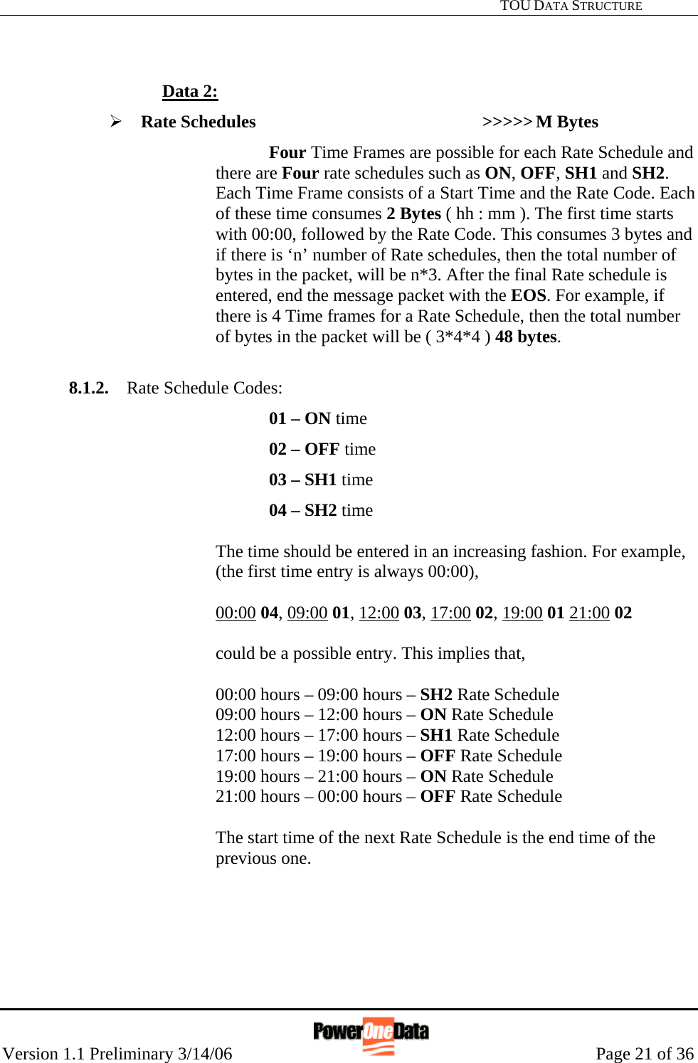   TOU DATA STRUCTURE Version 1.1 Preliminary 3/14/06                                                      Page 21 of 36     Data 2: ¾ Rate Schedules     &gt;&gt;&gt;&gt;&gt; M Bytes Four Time Frames are possible for each Rate Schedule and there are Four rate schedules such as ON, OFF, SH1 and SH2. Each Time Frame consists of a Start Time and the Rate Code. Each of these time consumes 2 Bytes ( hh : mm ). The first time starts with 00:00, followed by the Rate Code. This consumes 3 bytes and if there is ‘n’ number of Rate schedules, then the total number of bytes in the packet, will be n*3. After the final Rate schedule is entered, end the message packet with the EOS. For example, if there is 4 Time frames for a Rate Schedule, then the total number of bytes in the packet will be ( 3*4*4 ) 48 bytes.   8.1.2.  Rate Schedule Codes: 01 – ON time  02 – OFF time 03 – SH1 time 04 – SH2 time  The time should be entered in an increasing fashion. For example, (the first time entry is always 00:00),  00:00 04, 09:00 01, 12:00 03, 17:00 02, 19:00 01 21:00 02   could be a possible entry. This implies that,   00:00 hours – 09:00 hours – SH2 Rate Schedule 09:00 hours – 12:00 hours – ON Rate Schedule 12:00 hours – 17:00 hours – SH1 Rate Schedule 17:00 hours – 19:00 hours – OFF Rate Schedule 19:00 hours – 21:00 hours – ON Rate Schedule  21:00 hours – 00:00 hours – OFF Rate Schedule  The start time of the next Rate Schedule is the end time of the previous one.        