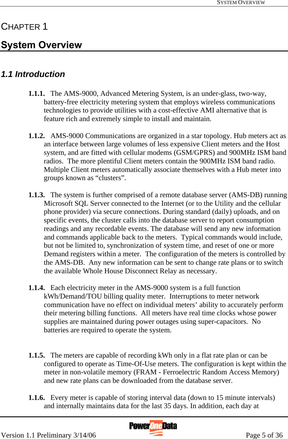   SYSTEM OVERVIEW Version 1.1 Preliminary 3/14/06                                                      Page 5 of 36 CHAPTER 1 System Overview  1.1 Introduction  1.1.1. The AMS-9000, Advanced Metering System, is an under-glass, two-way, battery-free electricity metering system that employs wireless communications technologies to provide utilities with a cost-effective AMI alternative that is feature rich and extremely simple to install and maintain.  1.1.2. AMS-9000 Communications are organized in a star topology. Hub meters act as an interface between large volumes of less expensive Client meters and the Host system, and are fitted with cellular modems (GSM/GPRS) and 900MHz ISM band radios.  The more plentiful Client meters contain the 900MHz ISM band radio. Multiple Client meters automatically associate themselves with a Hub meter into groups known as “clusters”.  1.1.3. The system is further comprised of a remote database server (AMS-DB) running Microsoft SQL Server connected to the Internet (or to the Utility and the cellular phone provider) via secure connections. During standard (daily) uploads, and on specific events, the cluster calls into the database server to report consumption readings and any recordable events. The database will send any new information and commands applicable back to the meters.  Typical commands would include, but not be limited to, synchronization of system time, and reset of one or more Demand registers within a meter.  The configuration of the meters is controlled by the AMS-DB.  Any new information can be sent to change rate plans or to switch the available Whole House Disconnect Relay as necessary.  1.1.4. Each electricity meter in the AMS-9000 system is a full function kWh/Demand/TOU billing quality meter.  Interruptions to meter network communication have no effect on individual meters’ ability to accurately perform their metering billing functions.  All meters have real time clocks whose power supplies are maintained during power outages using super-capacitors.  No batteries are required to operate the system.   1.1.5. The meters are capable of recording kWh only in a flat rate plan or can be configured to operate as Time-Of-Use meters. The configuration is kept within the meter in non-volatile memory (FRAM - Ferroelectric Random Access Memory) and new rate plans can be downloaded from the database server.  1.1.6. Every meter is capable of storing interval data (down to 15 minute intervals) and internally maintains data for the last 35 days. In addition, each day at 