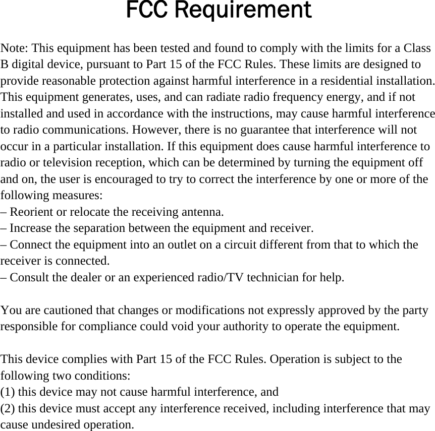 FCC Requirement Note: This equipment has been tested and found to comply with the limits for a Class B digital device, pursuant to Part 15 of the FCC Rules. These limits are designed to provide reasonable protection against harmful interference in a residential installation. This equipment generates, uses, and can radiate radio frequency energy, and if not installed and used in accordance with the instructions, may cause harmful interference to radio communications. However, there is no guarantee that interference will not occur in a particular installation. If this equipment does cause harmful interference to radio or television reception, which can be determined by turning the equipment off and on, the user is encouraged to try to correct the interference by one or more of the following measures: &ndash; Reorient or relocate the receiving antenna.&ndash; Increase the separation between the equipment and receiver.&ndash; Connect the equipment into an outlet on a circuit different from that to which thereceiver is connected. &ndash; Consult the dealer or an experienced radio/TV technician for help.You are cautioned that changes or modifications not expressly approved by the party responsible for compliance could void your authority to operate the equipment. This device complies with Part 15 of the FCC Rules. Operation is subject to the following two conditions:   (1) this device may not cause harmful interference, and (2) this device must accept any interference received, including interference that may cause undesired operation. 