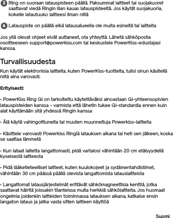 Ring on suoraan latauspisteen päällä. Paksummat laitteet tai suojakuoret saattavat viedä Ringin liian kauas latauspisteeltä. Jos käytät suojakuoria, kokeile latautuuko laitteesi ilman niitä Latauspiste on päällä eikä latausalueella ole muita esineitä tai laitteitaJos yllä olevat ohjeet eivät auttaneet, ota yhteyttä. Lähetä sähköpostia osoitteeseen support@powerkiss.com tai keskustele PowerKiss-edustajasi kanssa.TurvallisuudestaKun käytät elektronisia laitteita, kuten PowerKiss-tuotteita, tulisi sinun käsitellä niitä aina varovasti.Erityisesti: • PowerKiss Ring Qi on tarkoitettu käytettäväksi ainoastaan Qi-yhteensopivien latauspisteiden kanssa - varmista että lähetin tukee Qi-standardia ennen kuinalat käyttämään sitä yhdessä Ringin kanssa• Älä käytä vahingoittuneita tai muuten muunneltuja Powerkiss-laitteita• Käsittele varovasti Powerkiss Ringiä latauksen aikana tai heti sen jälkeen, koska se saattaa lämmetä• Kun lataat laitetta langattomasti, pidä vartalosi vähintään 20 cm etäisyydellä kyseisestä laitteesta• Pidä lääketieteelliset laitteet, kuten kuulokojeet ja sydämentahdistimet, vähintään 30 cm päässä päällä olevista langattomista latauslaitteista • Langattomat latausjärjestelmät erittävät sähkömagneettisia kenttiä, jotka saattavat häiritä joissakin tilanteissa muita herkkiä sähkölaitteita. Jos huomaat ongelmia joidenkin laitteiden toiminnassa latauksen aikana, katkaise ensin langaton lataus ja jatka vasta sitten laitteen käyttöäSuomi34